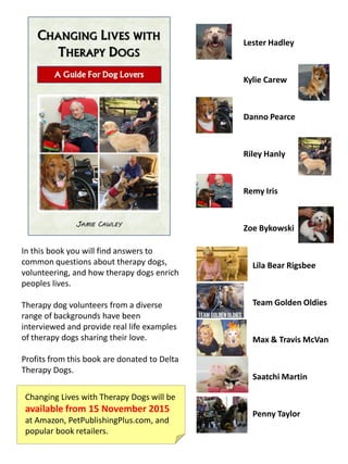 In this book you will find answers to
common questions about therapy dogs,
volunteering, and how therapy dogs enrich
peoples lives.
Therapy dog volunteers from a diverse
range of backgrounds have been
interviewed and provide real life examples
of therapy dogs sharing their love.
Profits from this book are donated to Delta
Therapy Dogs.
Lila Bear Rigsbee
Team Golden Oldies
Max & Travis McVan
Saatchi Martin
Penny Taylor
Lester Hadley
Kylie Carew
Danno Pearce
Riley Hanly
Remy Iris
Zoe Bykowski
Changing Lives with Therapy Dogs will be
available from 15 November 2015
at Amazon, PetPublishingPlus.com, and
popular book retailers.
 