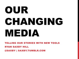 OUR
CHANGING
MEDIA
TELLING OUR STORIES WITH NEW TOOLS
RYAN SAXBY HILL
@SAXBY | SAXBY.TUMBLR.COM
 