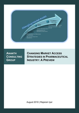 Changing Market Access Strategies in Pharmaceutical Industry: A Preview                     August 2010




                                                                          Current /
                                                                           Future

                                                  1984               -Payors as customers
                                                                     -Focus on Economic
                                                                     Value
                                                 -Hatch Waxman Act
                                                 -Emergence of
                                                 Generics Industry
                                1970--80s
                                -Dominance of Branded
                                Companies
                                -No incentives for
                                Generics




ANANTH                          CHANGING MARKET ACCESS
CONSULTING                      STRATEGIES IN PHARMACEUTICAL
GROUP                           INDUSTRY: A PREVIEW




                                August 2010 | Rajaram Iyer
Ananth Consulting Group (ACG)                                                                   1
 