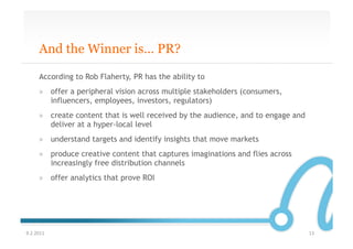 And the Winner is… PR?

       According to Rob Flaherty, PR has the ability to
       »  offer a peripheral vision across multiple stakeholders (consumers,
          influencers, employees, investors, regulators)
       »  create content that is well received by the audience, and to engage and
          deliver at a hyper-local level
       »  understand targets and identify insights that move markets
       »  produce creative content that captures imaginations and flies across
          increasingly free distribution channels
       »  offer analytics that prove ROI




9.2.2011	
                                                                          13	
  
 