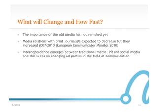 What will Change and How Fast?

       »  The importance of the old media has not vanished yet
       »  Media relations with print journalists expected to decrease but they
          increased 2007–2010 (European Communicator Monitor 2010)
       »  Interdependence emerges between traditional media, PR and social media
          and this keeps on changing all parties in the field of communication




9.2.2011	
                                                                       16	
  
 
