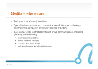 Medita – who we are

       »  Background in science journalism
       »  Specialised on contents and communication solutions for technology
          and industrial companies and expert service providers
       »  Core competence in strategic interest group communication, including
          planning and consulting
               •    internal communication
               •    media relations services
               •    contents and publications
               •    web solutions and social media services




9.2.2011	
                                                                       3	
  
 