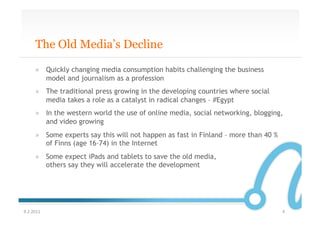 The Old Media’s Decline

       »  Quickly changing media consumption habits challenging the business
          model and journalism as a profession
       »  The traditional press growing in the developing countries where social
          media takes a role as a catalyst in radical changes – #Egypt
       »  In the western world the use of online media, social networking, blogging,
          and video growing
       »  Some experts say this will not happen as fast in Finland – more than 40 %
          of Finns (age 16–74) in the Internet
       »  Some expect iPads and tablets to save the old media,
          others say they will accelerate the development




9.2.2011	
                                                                            4	
  
 