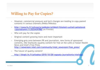 Willing to Pay for Copies?
       »  However, commercial pressure and tech changes are leading to copy-pasted
          contents in various channels (Pekka Pekkala)
       »  http://www.hs.fi/juttusarja/pekkala/artikkeli/Ilmaiset+uutiset+pelastavat
          +journalismin/1135254397882 (in Finnish)
       »  Who will pay for the copies
       »  Original content growing more and more important
       »  Emerging grey area between PR and journalism, new forms of sponsored
          contents, like Starbucks (quality content for free at the café) or Kaiser Health
          News and Intel’s Free Press
          http://newsroom.intel.com/community/intel_newsroom/free_press/
       »  The future of quality content?
               http://blogit.hs.fi/piilaakso/2010/10/28/vapaata-journalismia-intelista/




9.2.2011	
                                                                                   7	
  
 