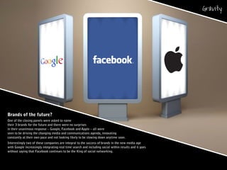 Brands of the future?
One of the closing panels were asked to name
their 3 brands for the future and there were no surprises
in their unanimous response – Google, Facebook and Apple – all were
seen to be driving the changing media and communications agenda, innovating
constantly at their own pace and not looking likely to be slowing down anytime soon.
Interestingly two of these companies are integral to the success of brands in the new media age
with Google increasingly integrating real time search and including social within results and it goes
without saying that Facebook continues to be the King of social networking.
 