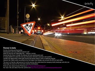 Forever in beta
So lots of exciting and fascinating
developments and many different opinions and
points of view but one undeniable fact - nothing is certain
except that the future is bright.To embrace this new world brands need
to create platforms to allow for two way interaction with their consumers and carefully
consider the opportunities within paid, earned and owned media as well as exploring evolving
channels like mobile which, according to Ian Carrington from Google, now accounts for 25% of web traffic.
The key is to find the right partner(s) on this journey who understand the changing media landscape and who can
help shape the plans for this eternally evolving marketplace.
Find out more about Gravity Thinking at http://www.gravitythinking.com
For more info and videos from the summit visit http://www.guardian.co.uk/changingmediasummit
 