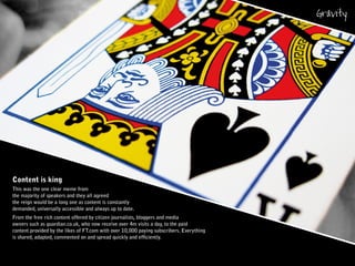 Content is king
This was the one clear meme from
the majority of speakers and they all agreed
the reign would be a long one as content is constantly
demanded, universally accessible and always up to date.
From the free rich content offered by citizen journalists, bloggers and media
owners such as guardian.co.uk, who now receive over 4m visits a day, to the paid
content provided by the likes of FT.com with over 10,000 paying subscribers. Everything
is shared, adapted, commented on and spread quickly and efficiently.
 