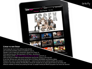 Linear vs non linear
Surprisingly, the rise in time shifting media devices
and universally available content via platforms such as
Youtube is yet to impact the mainstream, despite the iPlayer on
iPad experiencing over 55k downloads in 24 hours. According to
Adam Crozier of ITV 93% of TV viewing was still in real time (with 6% on
catch up and 1% on VOD) and actual viewing has risen by over 2 hours in the last year
to just over 28 hours per week driven by the likes of X Factor, IACGMOOH and Downton Abbey.
However there were 2 interesting developments - content aimed at certain audience profiles was seeing a
increase in non linear viewing,The Only Way is Essex for example has an equal split of linear to non linear, and
different methods of viewing was growing with over 1m people viewing the World Cup games live online last Summer.
 