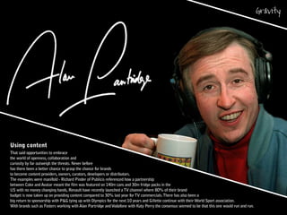 Using content
That said opportunities to embrace
the world of openness, collaboration and
curiosity by far outweigh the threats. Never before
has there been a better chance to grasp the chance for brands
to become content providers, owners, curators, developers or distributors.
The examples were manifold - Richard Pinder of Publicis referenced how a partnership
between Coke and Avatar meant the film was featured on 140m cans and 30m fridge packs in the
US with no money changing hands, Renault have recently launched aTV channel where 80% of their brand
budget is now taken up on providing content compared to 30% last year forTV commercials.There has also been a
big return to sponsorship with P&G tying up with Olympics for the next 10 years and Gillette continue with theirWorld Sport association.
With brands such as Fosters working with Alan Partridge andVodafone with Katy Perry the consensus seemed to be that this one would run and run.
 