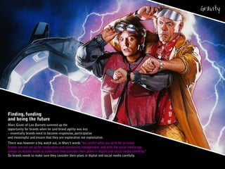 Finding, funding
and being the future
Marc Giusti of Leo Burnett summed up the
opportunity for brands when he said brand agility was key
– essentially brands need to become responsive, participative
and meaningful and ensure that they are explorative not exploitative.
There was however a big watch out, in Marc’s words “be careful what you wish for as many
brands are not set up for moderation and community management, and with the social media tap
always on brands needs to make sure they consider their plans in digital and social media carefully.”
So brands needs to make sure they consider their plans in digital and social media carefully.
 