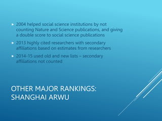 OTHER MAJOR RANKINGS:
SHANGHAI ARWU
 2004 helped social science institutions by not
counting Nature and Science publications, and giving
a double score to social science publications
 2013 highly cited researchers with secondary
affiliations based on estimates from researchers
 2014-15 used old and new lists – secondary
affiliations not counted
 