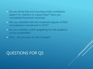 QUESTIONS FOR QS
 Do you think that not counting multi-contributor
papers for citations is a good idea? Have you
considered fractional counting?
 Are you satisfied with the moderate degree of field
normalization introduced in 2015?
 Do you consider a 40% weighting for the academic
survey acceptable?
 And … do you plan on any changes?
 
