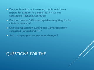 QUESTIONS FOR THE
 Do you think that not counting multi-contributor
papers for citations is a good idea? Have you
considered fractional counting?
 Do you consider 30% an acceptable weighting for the
citations indicator?
 Can you explain how Oxford and Cambridge have
surpassed Harvard and MIT?
 And … do you plan on any more changes?
 