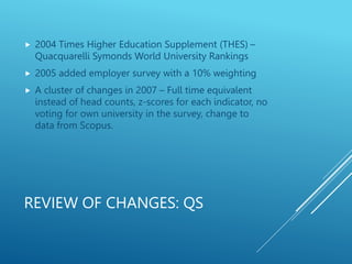 REVIEW OF CHANGES: QS
 2004 Times Higher Education Supplement (THES) –
Quacquarelli Symonds World University Rankings
 2005 added employer survey with a 10% weighting
 A cluster of changes in 2007 – Full time equivalent
instead of head counts, z-scores for each indicator, no
voting for own university in the survey, change to
data from Scopus.
 