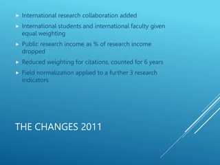 THE CHANGES 2011
 International research collaboration added
 International students and international faculty given
equal weighting
 Public research income as % of research income
dropped
 Reduced weighting for citations, counted for 6 years
 Field normalization applied to a further 3 research
indicators
 