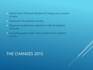 THE CHANGES 2015
 Switch from Thomson Reuters to Scopus as a source
of data
 Expansion of academic survey
 Regional modification applied to half of citations
indicator
 Excluding papers with many authors from citation
counts
 