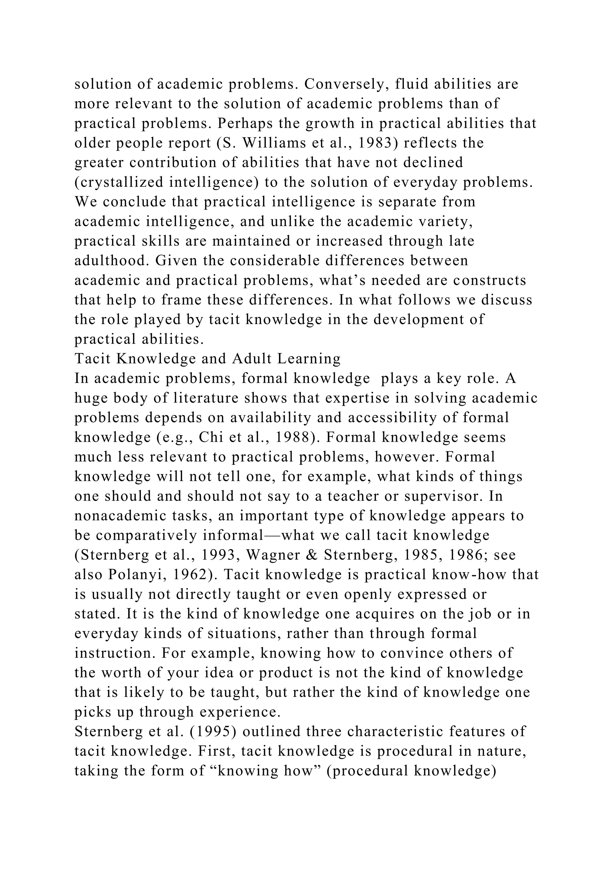 solution of academic problems. Conversely, fluid abilities are
more relevant to the solution of academic problems than of
practical problems. Perhaps the growth in practical abilities that
older people report (S. Williams et al., 1983) reflects the
greater contribution of abilities that have not declined
(crystallized intelligence) to the solution of everyday problems.
We conclude that practical intelligence is separate from
academic intelligence, and unlike the academic variety,
practical skills are maintained or increased through late
adulthood. Given the considerable differences between
academic and practical problems, what’s needed are constructs
that help to frame these differences. In what follows we discuss
the role played by tacit knowledge in the development of
practical abilities.
Tacit Knowledge and Adult Learning
In academic problems, formal knowledge plays a key role. A
huge body of literature shows that expertise in solving academic
problems depends on availability and accessibility of formal
knowledge (e.g., Chi et al., 1988). Formal knowledge seems
much less relevant to practical problems, however. Formal
knowledge will not tell one, for example, what kinds of things
one should and should not say to a teacher or supervisor. In
nonacademic tasks, an important type of knowledge appears to
be comparatively informal—what we call tacit knowledge
(Sternberg et al., 1993, Wagner & Sternberg, 1985, 1986; see
also Polanyi, 1962). Tacit knowledge is practical know-how that
is usually not directly taught or even openly expressed or
stated. It is the kind of knowledge one acquires on the job or in
everyday kinds of situations, rather than through formal
instruction. For example, knowing how to convince others of
the worth of your idea or product is not the kind of knowledge
that is likely to be taught, but rather the kind of knowledge one
picks up through experience.
Sternberg et al. (1995) outlined three characteristic features of
tacit knowledge. First, tacit knowledge is procedural in nature,
taking the form of “knowing how” (procedural knowledge)
 