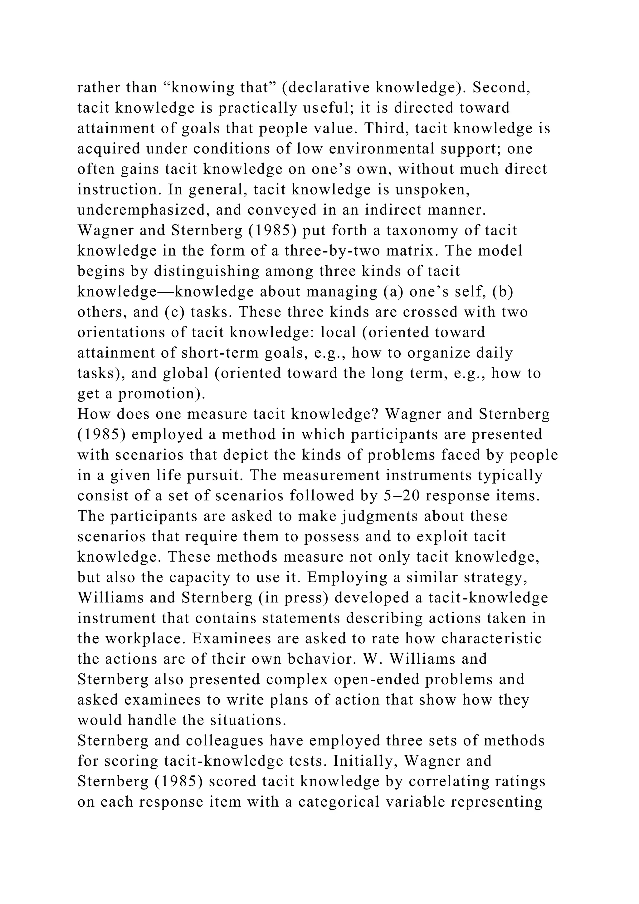 rather than “knowing that” (declarative knowledge). Second,
tacit knowledge is practically useful; it is directed toward
attainment of goals that people value. Third, tacit knowledge is
acquired under conditions of low environmental support; one
often gains tacit knowledge on one’s own, without much direct
instruction. In general, tacit knowledge is unspoken,
underemphasized, and conveyed in an indirect manner.
Wagner and Sternberg (1985) put forth a taxonomy of tacit
knowledge in the form of a three-by-two matrix. The model
begins by distinguishing among three kinds of tacit
knowledge—knowledge about managing (a) one’s self, (b)
others, and (c) tasks. These three kinds are crossed with two
orientations of tacit knowledge: local (oriented toward
attainment of short-term goals, e.g., how to organize daily
tasks), and global (oriented toward the long term, e.g., how to
get a promotion).
How does one measure tacit knowledge? Wagner and Sternberg
(1985) employed a method in which participants are presented
with scenarios that depict the kinds of problems faced by people
in a given life pursuit. The measurement instruments typically
consist of a set of scenarios followed by 5–20 response items.
The participants are asked to make judgments about these
scenarios that require them to possess and to exploit tacit
knowledge. These methods measure not only tacit knowledge,
but also the capacity to use it. Employing a similar strategy,
Williams and Sternberg (in press) developed a tacit-knowledge
instrument that contains statements describing actions taken in
the workplace. Examinees are asked to rate how characteristic
the actions are of their own behavior. W. Williams and
Sternberg also presented complex open-ended problems and
asked examinees to write plans of action that show how they
would handle the situations.
Sternberg and colleagues have employed three sets of methods
for scoring tacit-knowledge tests. Initially, Wagner and
Sternberg (1985) scored tacit knowledge by correlating ratings
on each response item with a categorical variable representing
 