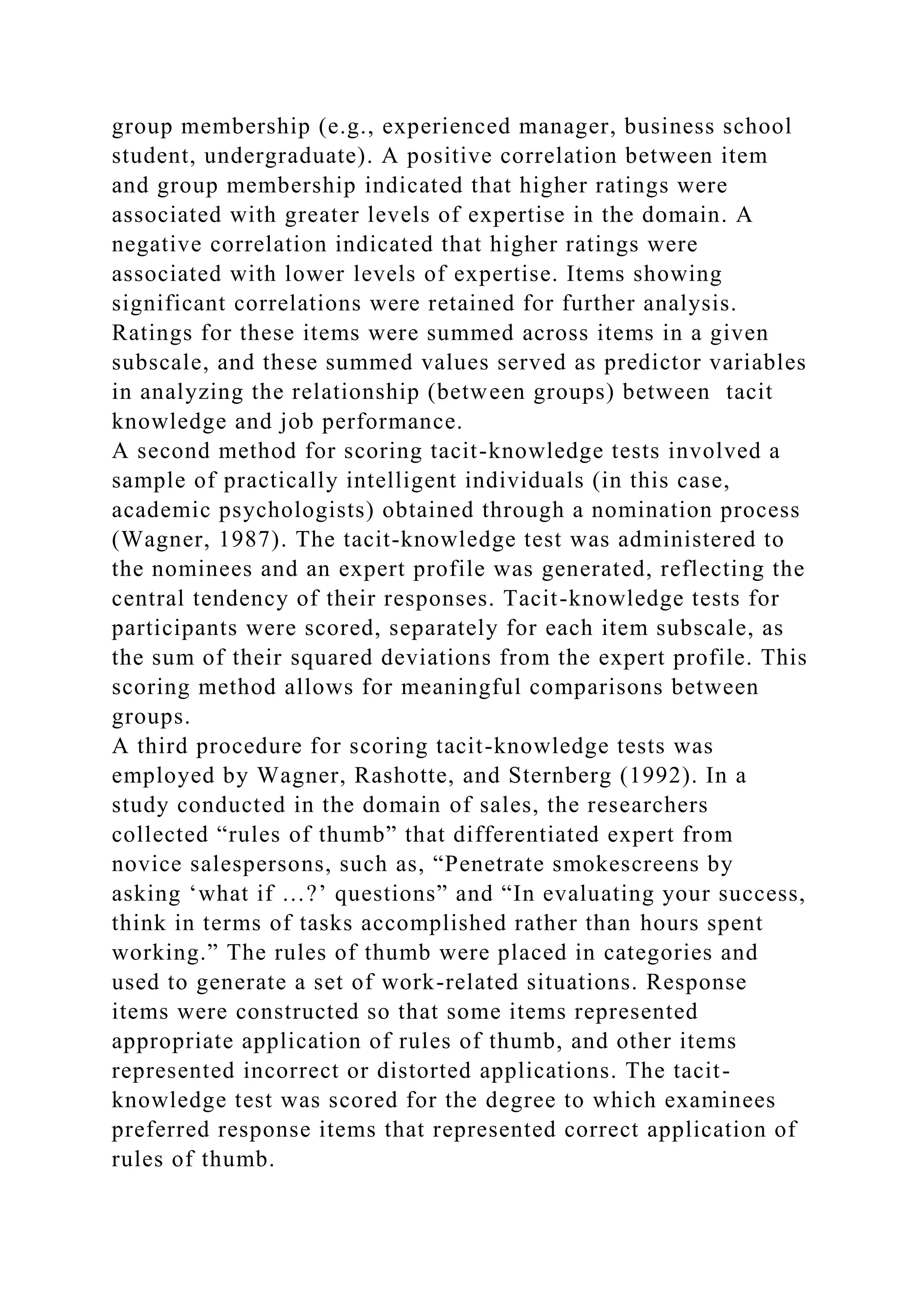 group membership (e.g., experienced manager, business school
student, undergraduate). A positive correlation between item
and group membership indicated that higher ratings were
associated with greater levels of expertise in the domain. A
negative correlation indicated that higher ratings were
associated with lower levels of expertise. Items showing
significant correlations were retained for further analysis.
Ratings for these items were summed across items in a given
subscale, and these summed values served as predictor variables
in analyzing the relationship (between groups) between tacit
knowledge and job performance.
A second method for scoring tacit-knowledge tests involved a
sample of practically intelligent individuals (in this case,
academic psychologists) obtained through a nomination process
(Wagner, 1987). The tacit-knowledge test was administered to
the nominees and an expert profile was generated, reflecting the
central tendency of their responses. Tacit-knowledge tests for
participants were scored, separately for each item subscale, as
the sum of their squared deviations from the expert profile. This
scoring method allows for meaningful comparisons between
groups.
A third procedure for scoring tacit-knowledge tests was
employed by Wagner, Rashotte, and Sternberg (1992). In a
study conducted in the domain of sales, the researchers
collected “rules of thumb” that differentiated expert from
novice salespersons, such as, “Penetrate smokescreens by
asking ‘what if …?’ questions” and “In evaluating your success,
think in terms of tasks accomplished rather than hours spent
working.” The rules of thumb were placed in categories and
used to generate a set of work-related situations. Response
items were constructed so that some items represented
appropriate application of rules of thumb, and other items
represented incorrect or distorted applications. The tacit-
knowledge test was scored for the degree to which examinees
preferred response items that represented correct application of
rules of thumb.
 