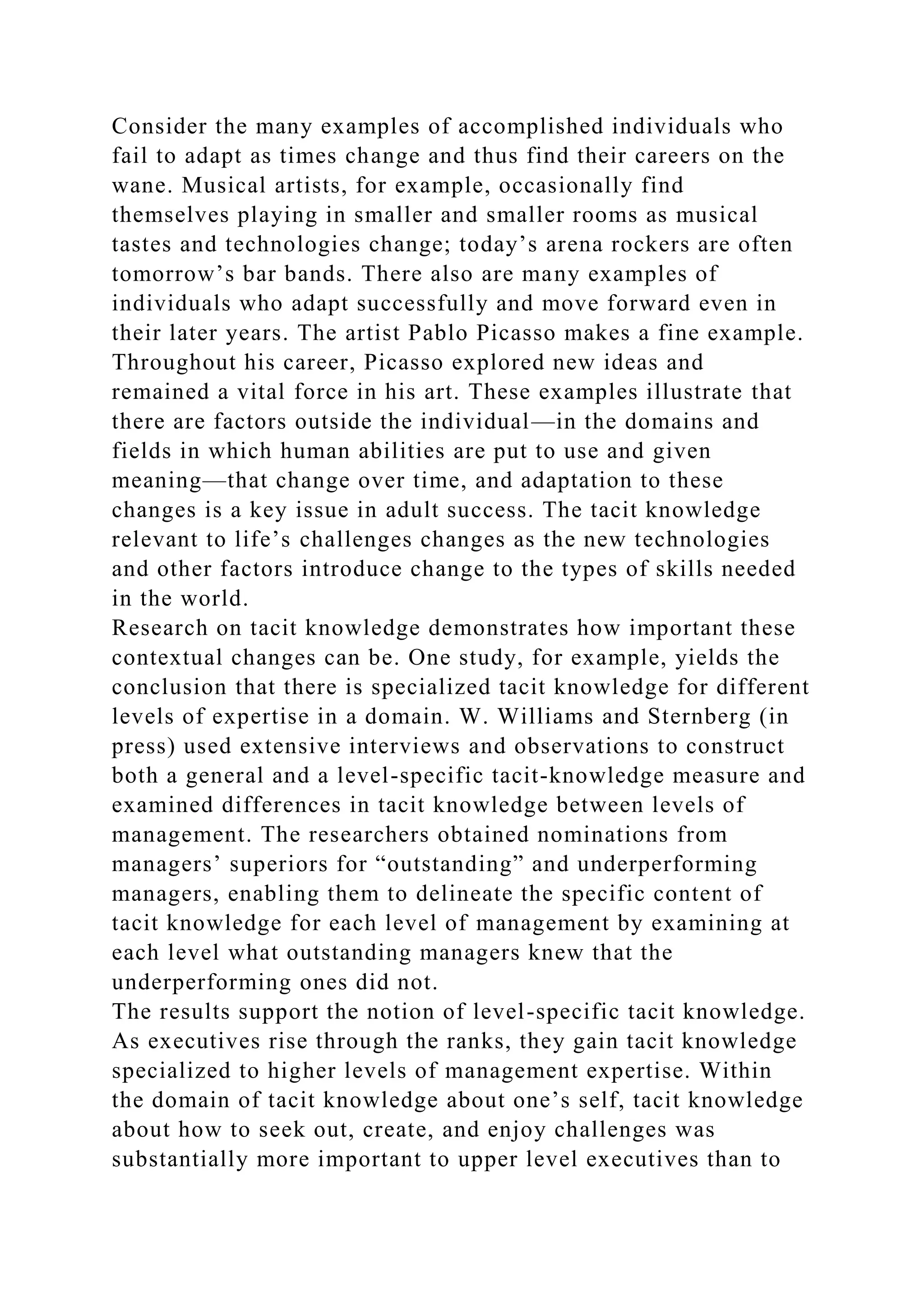 Consider the many examples of accomplished individuals who
fail to adapt as times change and thus find their careers on the
wane. Musical artists, for example, occasionally find
themselves playing in smaller and smaller rooms as musical
tastes and technologies change; today’s arena rockers are often
tomorrow’s bar bands. There also are many examples of
individuals who adapt successfully and move forward even in
their later years. The artist Pablo Picasso makes a fine example.
Throughout his career, Picasso explored new ideas and
remained a vital force in his art. These examples illustrate that
there are factors outside the individual—in the domains and
fields in which human abilities are put to use and given
meaning—that change over time, and adaptation to these
changes is a key issue in adult success. The tacit knowledge
relevant to life’s challenges changes as the new technologies
and other factors introduce change to the types of skills needed
in the world.
Research on tacit knowledge demonstrates how important these
contextual changes can be. One study, for example, yields the
conclusion that there is specialized tacit knowledge for different
levels of expertise in a domain. W. Williams and Sternberg (in
press) used extensive interviews and observations to construct
both a general and a level-specific tacit-knowledge measure and
examined differences in tacit knowledge between levels of
management. The researchers obtained nominations from
managers’ superiors for “outstanding” and underperforming
managers, enabling them to delineate the specific content of
tacit knowledge for each level of management by examining at
each level what outstanding managers knew that the
underperforming ones did not.
The results support the notion of level-specific tacit knowledge.
As executives rise through the ranks, they gain tacit knowledge
specialized to higher levels of management expertise. Within
the domain of tacit knowledge about one’s self, tacit knowledge
about how to seek out, create, and enjoy challenges was
substantially more important to upper level executives than to
 