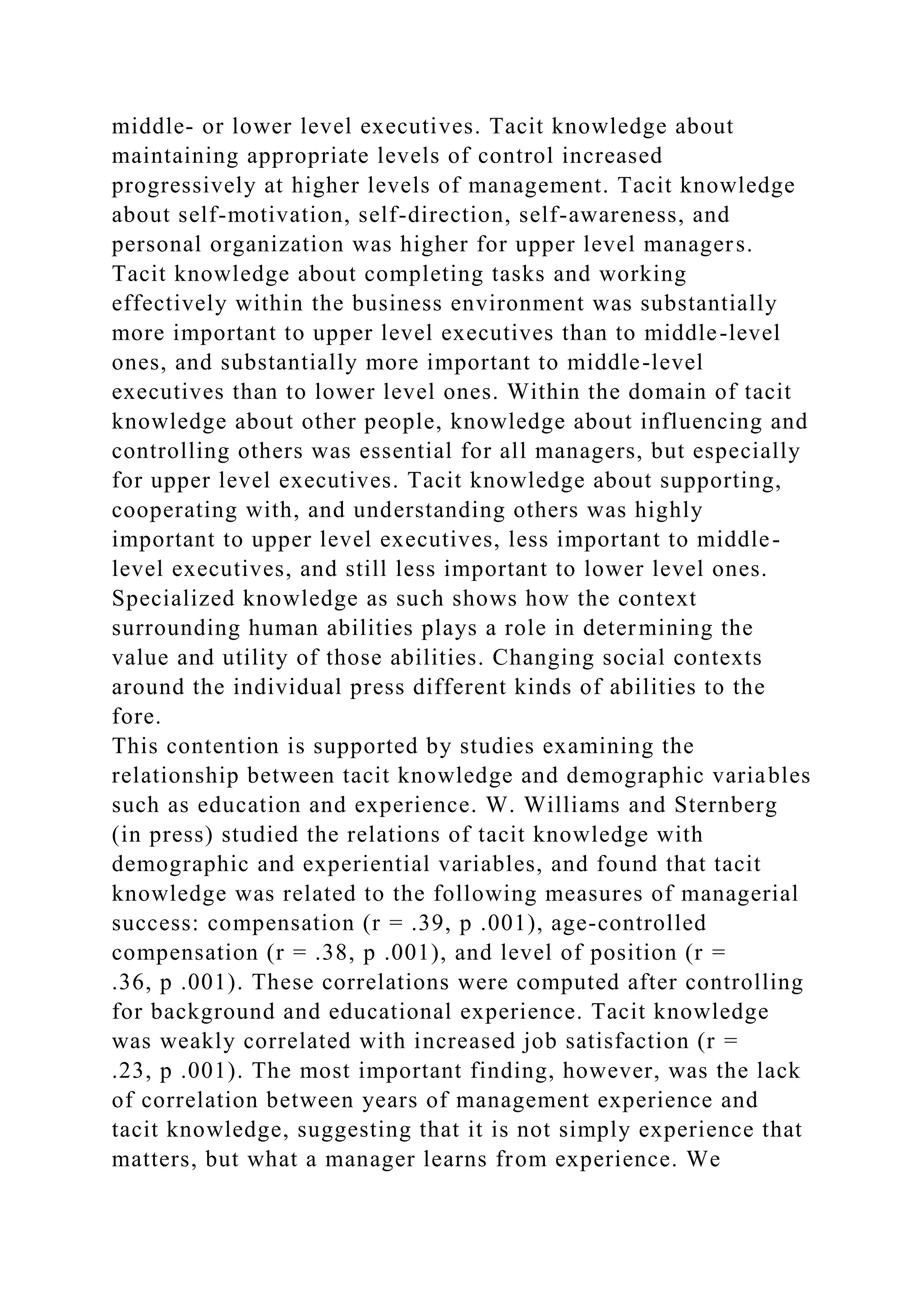 middle- or lower level executives. Tacit knowledge about
maintaining appropriate levels of control increased
progressively at higher levels of management. Tacit knowledge
about self-motivation, self-direction, self-awareness, and
personal organization was higher for upper level managers.
Tacit knowledge about completing tasks and working
effectively within the business environment was substantially
more important to upper level executives than to middle-level
ones, and substantially more important to middle-level
executives than to lower level ones. Within the domain of tacit
knowledge about other people, knowledge about influencing and
controlling others was essential for all managers, but especially
for upper level executives. Tacit knowledge about supporting,
cooperating with, and understanding others was highly
important to upper level executives, less important to middle-
level executives, and still less important to lower level ones.
Specialized knowledge as such shows how the context
surrounding human abilities plays a role in determining the
value and utility of those abilities. Changing social contexts
around the individual press different kinds of abilities to the
fore.
This contention is supported by studies examining the
relationship between tacit knowledge and demographic variables
such as education and experience. W. Williams and Sternberg
(in press) studied the relations of tacit knowledge with
demographic and experiential variables, and found that tacit
knowledge was related to the following measures of managerial
success: compensation (r = .39, p .001), age-controlled
compensation (r = .38, p .001), and level of position (r =
.36, p .001). These correlations were computed after controlling
for background and educational experience. Tacit knowledge
was weakly correlated with increased job satisfaction (r =
.23, p .001). The most important finding, however, was the lack
of correlation between years of management experience and
tacit knowledge, suggesting that it is not simply experience that
matters, but what a manager learns from experience. We
 