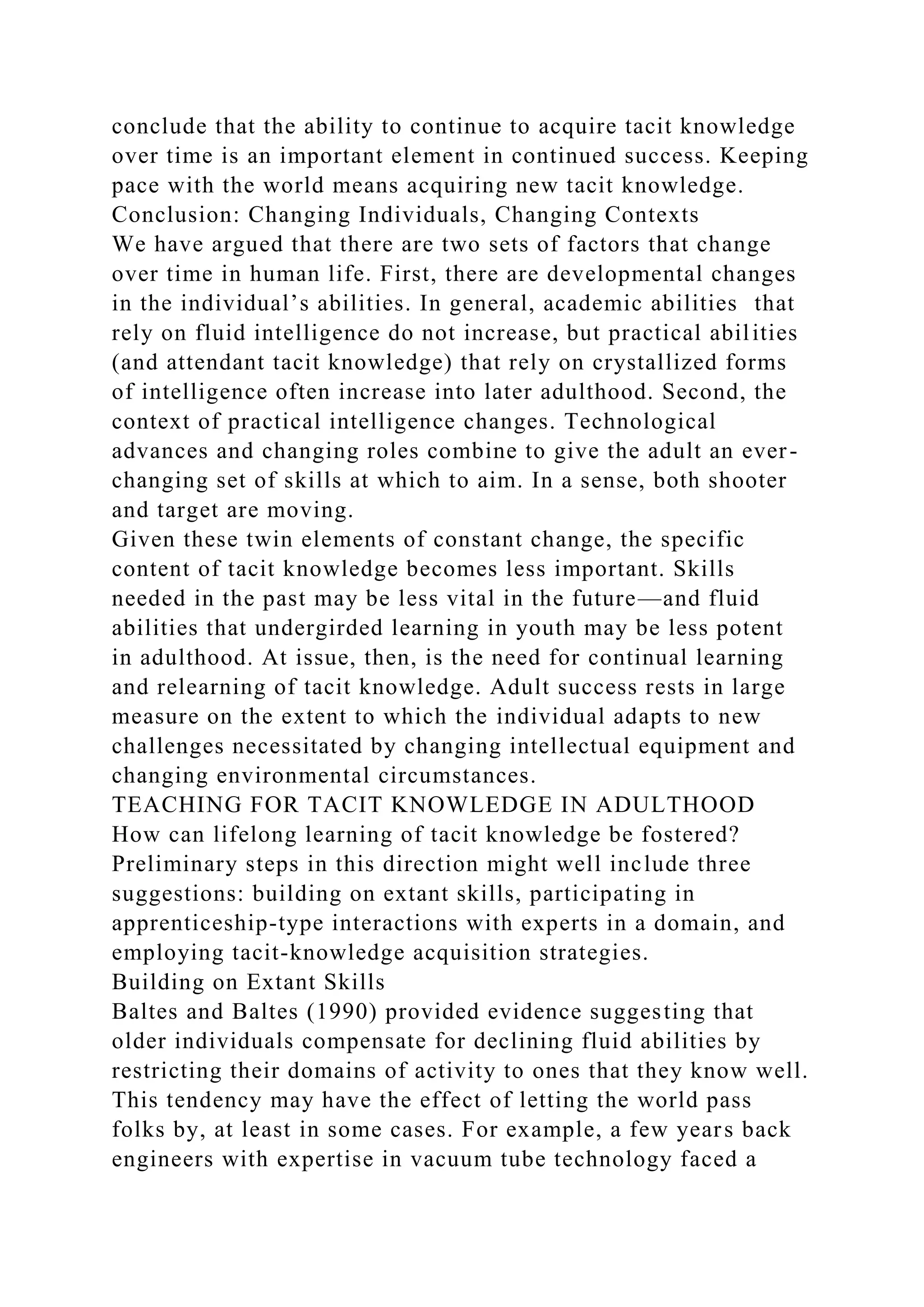 conclude that the ability to continue to acquire tacit knowledge
over time is an important element in continued success. Keeping
pace with the world means acquiring new tacit knowledge.
Conclusion: Changing Individuals, Changing Contexts
We have argued that there are two sets of factors that change
over time in human life. First, there are developmental changes
in the individual’s abilities. In general, academic abilities that
rely on fluid intelligence do not increase, but practical abilities
(and attendant tacit knowledge) that rely on crystallized forms
of intelligence often increase into later adulthood. Second, the
context of practical intelligence changes. Technological
advances and changing roles combine to give the adult an ever-
changing set of skills at which to aim. In a sense, both shooter
and target are moving.
Given these twin elements of constant change, the specific
content of tacit knowledge becomes less important. Skills
needed in the past may be less vital in the future—and fluid
abilities that undergirded learning in youth may be less potent
in adulthood. At issue, then, is the need for continual learning
and relearning of tacit knowledge. Adult success rests in large
measure on the extent to which the individual adapts to new
challenges necessitated by changing intellectual equipment and
changing environmental circumstances.
TEACHING FOR TACIT KNOWLEDGE IN ADULTHOOD
How can lifelong learning of tacit knowledge be fostered?
Preliminary steps in this direction might well include three
suggestions: building on extant skills, participating in
apprenticeship-type interactions with experts in a domain, and
employing tacit-knowledge acquisition strategies.
Building on Extant Skills
Baltes and Baltes (1990) provided evidence suggesting that
older individuals compensate for declining fluid abilities by
restricting their domains of activity to ones that they know well.
This tendency may have the effect of letting the world pass
folks by, at least in some cases. For example, a few years back
engineers with expertise in vacuum tube technology faced a
 
