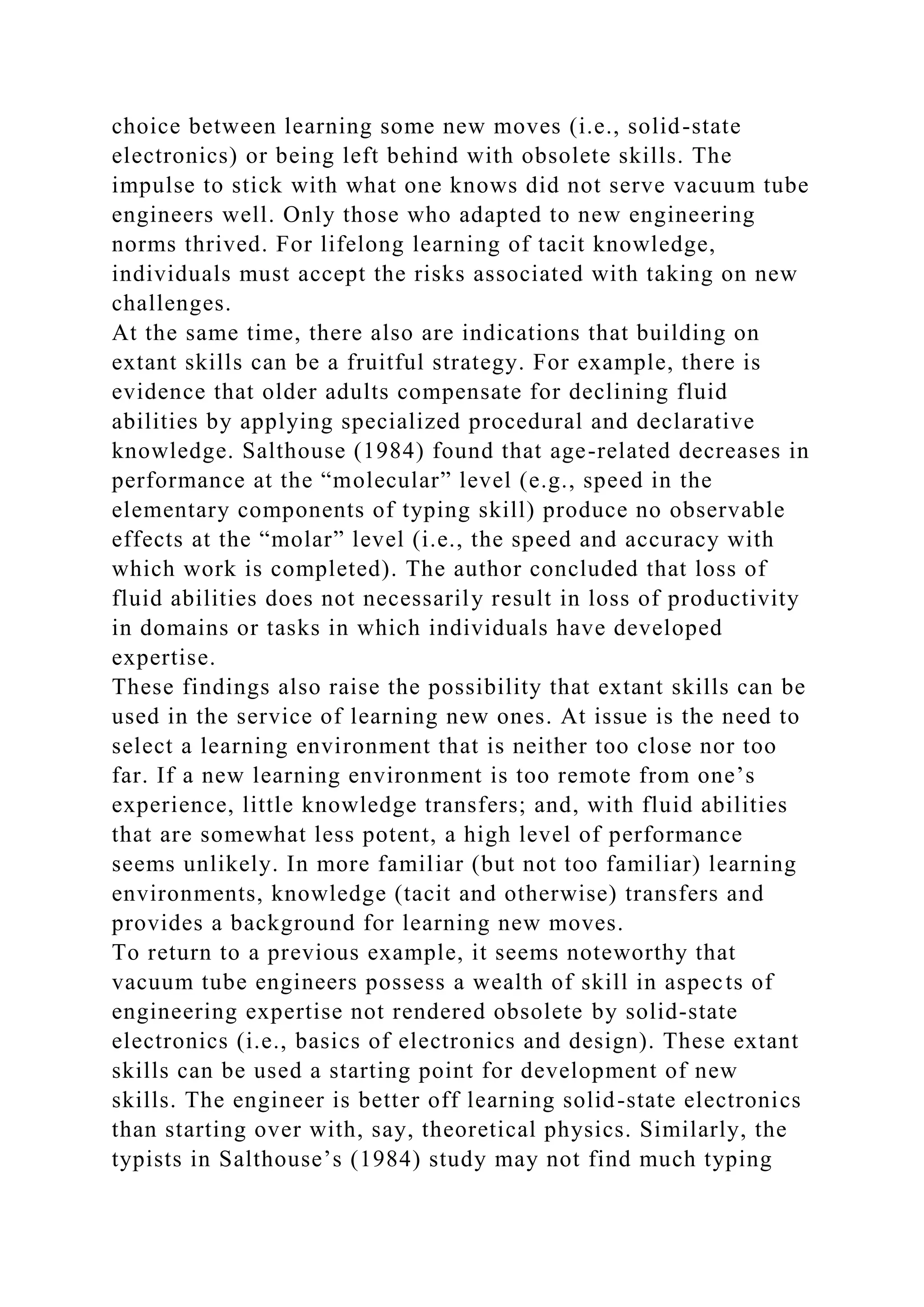 choice between learning some new moves (i.e., solid-state
electronics) or being left behind with obsolete skills. The
impulse to stick with what one knows did not serve vacuum tube
engineers well. Only those who adapted to new engineering
norms thrived. For lifelong learning of tacit knowledge,
individuals must accept the risks associated with taking on new
challenges.
At the same time, there also are indications that building on
extant skills can be a fruitful strategy. For example, there is
evidence that older adults compensate for declining fluid
abilities by applying specialized procedural and declarative
knowledge. Salthouse (1984) found that age-related decreases in
performance at the “molecular” level (e.g., speed in the
elementary components of typing skill) produce no observable
effects at the “molar” level (i.e., the speed and accuracy with
which work is completed). The author concluded that loss of
fluid abilities does not necessarily result in loss of productivity
in domains or tasks in which individuals have developed
expertise.
These findings also raise the possibility that extant skills can be
used in the service of learning new ones. At issue is the need to
select a learning environment that is neither too close nor too
far. If a new learning environment is too remote from one’s
experience, little knowledge transfers; and, with fluid abilities
that are somewhat less potent, a high level of performance
seems unlikely. In more familiar (but not too familiar) learning
environments, knowledge (tacit and otherwise) transfers and
provides a background for learning new moves.
To return to a previous example, it seems noteworthy that
vacuum tube engineers possess a wealth of skill in aspects of
engineering expertise not rendered obsolete by solid-state
electronics (i.e., basics of electronics and design). These extant
skills can be used a starting point for development of new
skills. The engineer is better off learning solid-state electronics
than starting over with, say, theoretical physics. Similarly, the
typists in Salthouse’s (1984) study may not find much typing
 