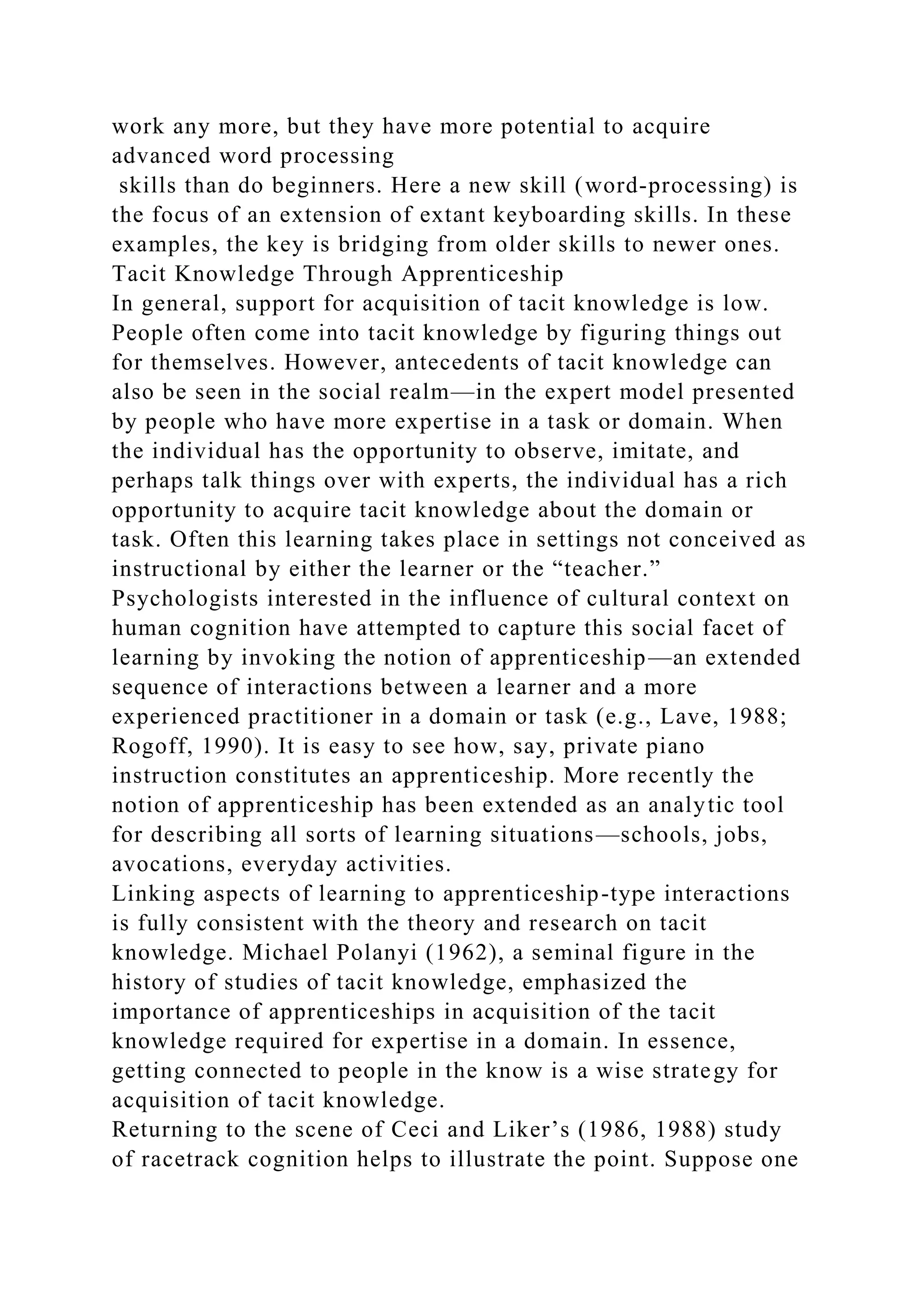 work any more, but they have more potential to acquire
advanced word processing
skills than do beginners. Here a new skill (word-processing) is
the focus of an extension of extant keyboarding skills. In these
examples, the key is bridging from older skills to newer ones.
Tacit Knowledge Through Apprenticeship
In general, support for acquisition of tacit knowledge is low.
People often come into tacit knowledge by figuring things out
for themselves. However, antecedents of tacit knowledge can
also be seen in the social realm—in the expert model presented
by people who have more expertise in a task or domain. When
the individual has the opportunity to observe, imitate, and
perhaps talk things over with experts, the individual has a rich
opportunity to acquire tacit knowledge about the domain or
task. Often this learning takes place in settings not conceived as
instructional by either the learner or the “teacher.”
Psychologists interested in the influence of cultural context on
human cognition have attempted to capture this social facet of
learning by invoking the notion of apprenticeship—an extended
sequence of interactions between a learner and a more
experienced practitioner in a domain or task (e.g., Lave, 1988;
Rogoff, 1990). It is easy to see how, say, private piano
instruction constitutes an apprenticeship. More recently the
notion of apprenticeship has been extended as an analytic tool
for describing all sorts of learning situations—schools, jobs,
avocations, everyday activities.
Linking aspects of learning to apprenticeship-type interactions
is fully consistent with the theory and research on tacit
knowledge. Michael Polanyi (1962), a seminal figure in the
history of studies of tacit knowledge, emphasized the
importance of apprenticeships in acquisition of the tacit
knowledge required for expertise in a domain. In essence,
getting connected to people in the know is a wise strategy for
acquisition of tacit knowledge.
Returning to the scene of Ceci and Liker’s (1986, 1988) study
of racetrack cognition helps to illustrate the point. Suppose one
 