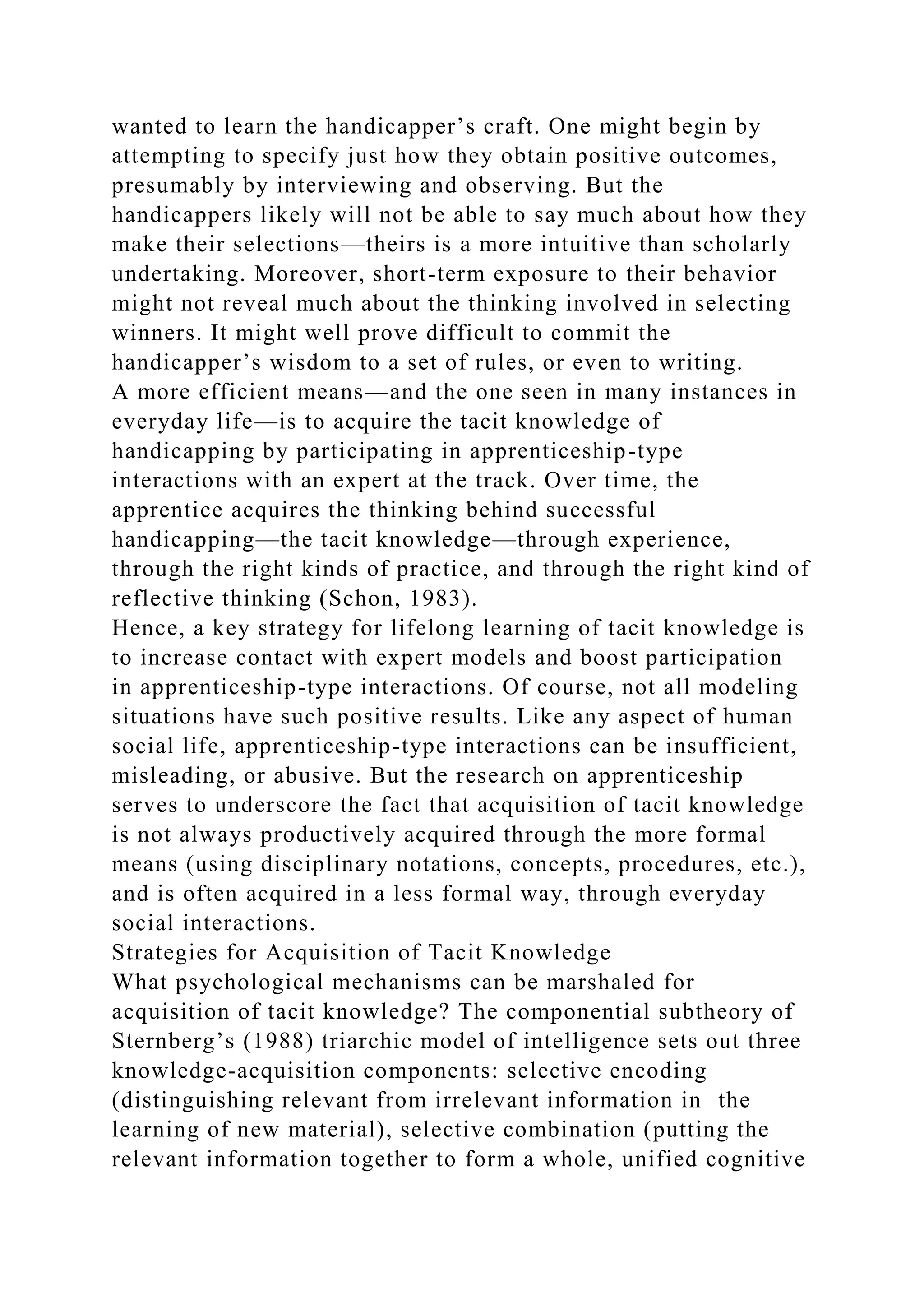 wanted to learn the handicapper’s craft. One might begin by
attempting to specify just how they obtain positive outcomes,
presumably by interviewing and observing. But the
handicappers likely will not be able to say much about how they
make their selections—theirs is a more intuitive than scholarly
undertaking. Moreover, short-term exposure to their behavior
might not reveal much about the thinking involved in selecting
winners. It might well prove difficult to commit the
handicapper’s wisdom to a set of rules, or even to writing.
A more efficient means—and the one seen in many instances in
everyday life—is to acquire the tacit knowledge of
handicapping by participating in apprenticeship-type
interactions with an expert at the track. Over time, the
apprentice acquires the thinking behind successful
handicapping—the tacit knowledge—through experience,
through the right kinds of practice, and through the right kind of
reflective thinking (Schon, 1983).
Hence, a key strategy for lifelong learning of tacit knowledge is
to increase contact with expert models and boost participation
in apprenticeship-type interactions. Of course, not all modeling
situations have such positive results. Like any aspect of human
social life, apprenticeship-type interactions can be insufficient,
misleading, or abusive. But the research on apprenticeship
serves to underscore the fact that acquisition of tacit knowledge
is not always productively acquired through the more formal
means (using disciplinary notations, concepts, procedures, etc.),
and is often acquired in a less formal way, through everyday
social interactions.
Strategies for Acquisition of Tacit Knowledge
What psychological mechanisms can be marshaled for
acquisition of tacit knowledge? The componential subtheory of
Sternberg’s (1988) triarchic model of intelligence sets out three
knowledge-acquisition components: selective encoding
(distinguishing relevant from irrelevant information in the
learning of new material), selective combination (putting the
relevant information together to form a whole, unified cognitive
 