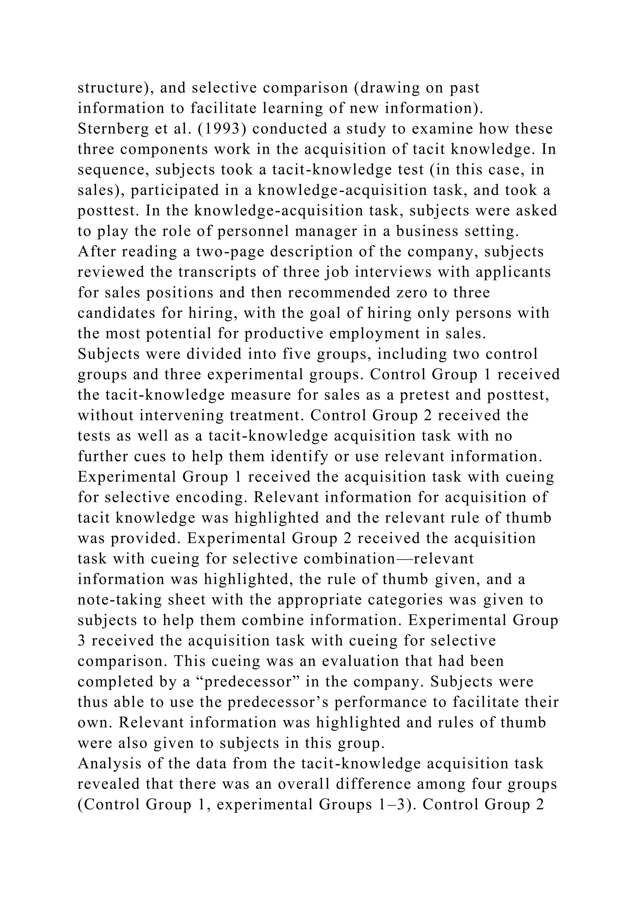 structure), and selective comparison (drawing on past
information to facilitate learning of new information).
Sternberg et al. (1993) conducted a study to examine how these
three components work in the acquisition of tacit knowledge. In
sequence, subjects took a tacit-knowledge test (in this case, in
sales), participated in a knowledge-acquisition task, and took a
posttest. In the knowledge-acquisition task, subjects were asked
to play the role of personnel manager in a business setting.
After reading a two-page description of the company, subjects
reviewed the transcripts of three job interviews with applicants
for sales positions and then recommended zero to three
candidates for hiring, with the goal of hiring only persons with
the most potential for productive employment in sales.
Subjects were divided into five groups, including two control
groups and three experimental groups. Control Group 1 received
the tacit-knowledge measure for sales as a pretest and posttest,
without intervening treatment. Control Group 2 received the
tests as well as a tacit-knowledge acquisition task with no
further cues to help them identify or use relevant information.
Experimental Group 1 received the acquisition task with cueing
for selective encoding. Relevant information for acquisition of
tacit knowledge was highlighted and the relevant rule of thumb
was provided. Experimental Group 2 received the acquisition
task with cueing for selective combination—relevant
information was highlighted, the rule of thumb given, and a
note-taking sheet with the appropriate categories was given to
subjects to help them combine information. Experimental Group
3 received the acquisition task with cueing for selective
comparison. This cueing was an evaluation that had been
completed by a “predecessor” in the company. Subjects were
thus able to use the predecessor’s performance to facilitate their
own. Relevant information was highlighted and rules of thumb
were also given to subjects in this group.
Analysis of the data from the tacit-knowledge acquisition task
revealed that there was an overall difference among four groups
(Control Group 1, experimental Groups 1–3). Control Group 2
 