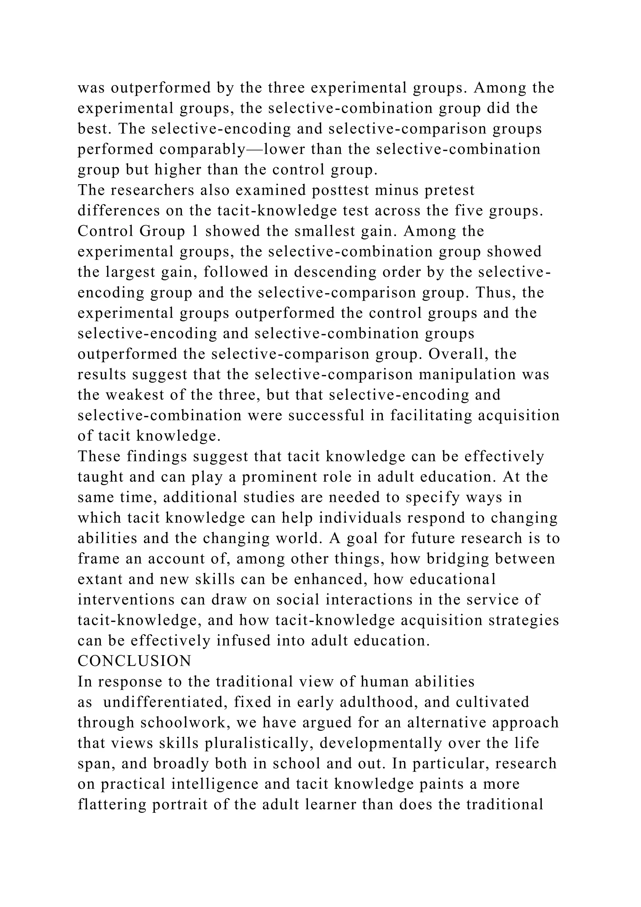was outperformed by the three experimental groups. Among the
experimental groups, the selective-combination group did the
best. The selective-encoding and selective-comparison groups
performed comparably—lower than the selective-combination
group but higher than the control group.
The researchers also examined posttest minus pretest
differences on the tacit-knowledge test across the five groups.
Control Group 1 showed the smallest gain. Among the
experimental groups, the selective-combination group showed
the largest gain, followed in descending order by the selective-
encoding group and the selective-comparison group. Thus, the
experimental groups outperformed the control groups and the
selective-encoding and selective-combination groups
outperformed the selective-comparison group. Overall, the
results suggest that the selective-comparison manipulation was
the weakest of the three, but that selective-encoding and
selective-combination were successful in facilitating acquisition
of tacit knowledge.
These findings suggest that tacit knowledge can be effectively
taught and can play a prominent role in adult education. At the
same time, additional studies are needed to specify ways in
which tacit knowledge can help individuals respond to changing
abilities and the changing world. A goal for future research is to
frame an account of, among other things, how bridging between
extant and new skills can be enhanced, how educational
interventions can draw on social interactions in the service of
tacit-knowledge, and how tacit-knowledge acquisition strategies
can be effectively infused into adult education.
CONCLUSION
In response to the traditional view of human abilities
as undifferentiated, fixed in early adulthood, and cultivated
through schoolwork, we have argued for an alternative approach
that views skills pluralistically, developmentally over the life
span, and broadly both in school and out. In particular, research
on practical intelligence and tacit knowledge paints a more
flattering portrait of the adult learner than does the traditional
 
