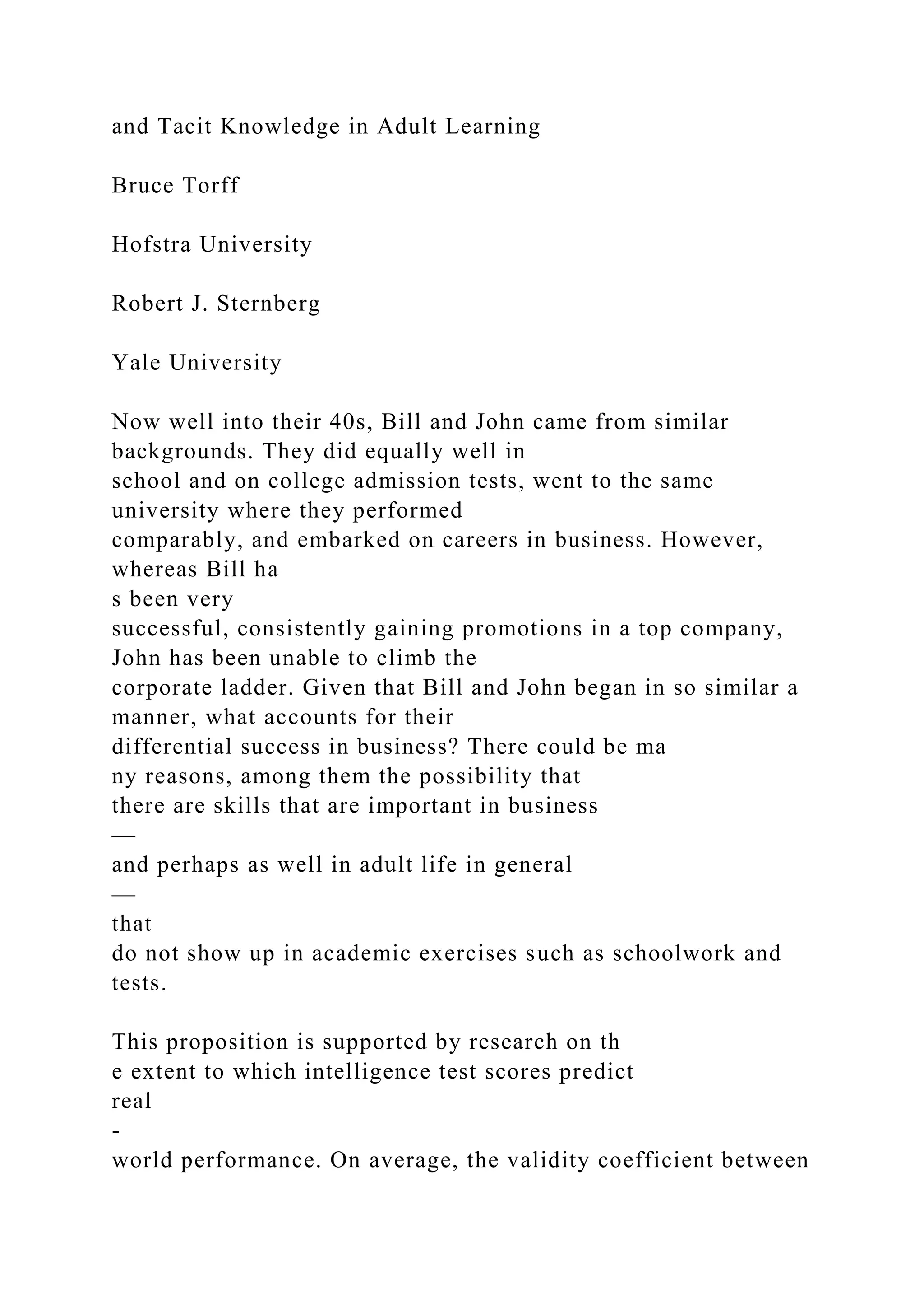 and Tacit Knowledge in Adult Learning
Bruce Torff
Hofstra University
Robert J. Sternberg
Yale University
Now well into their 40s, Bill and John came from similar
backgrounds. They did equally well in
school and on college admission tests, went to the same
university where they performed
comparably, and embarked on careers in business. However,
whereas Bill ha
s been very
successful, consistently gaining promotions in a top company,
John has been unable to climb the
corporate ladder. Given that Bill and John began in so similar a
manner, what accounts for their
differential success in business? There could be ma
ny reasons, among them the possibility that
there are skills that are important in business
—
and perhaps as well in adult life in general
—
that
do not show up in academic exercises such as schoolwork and
tests.
This proposition is supported by research on th
e extent to which intelligence test scores predict
real
-
world performance. On average, the validity coefficient between
 