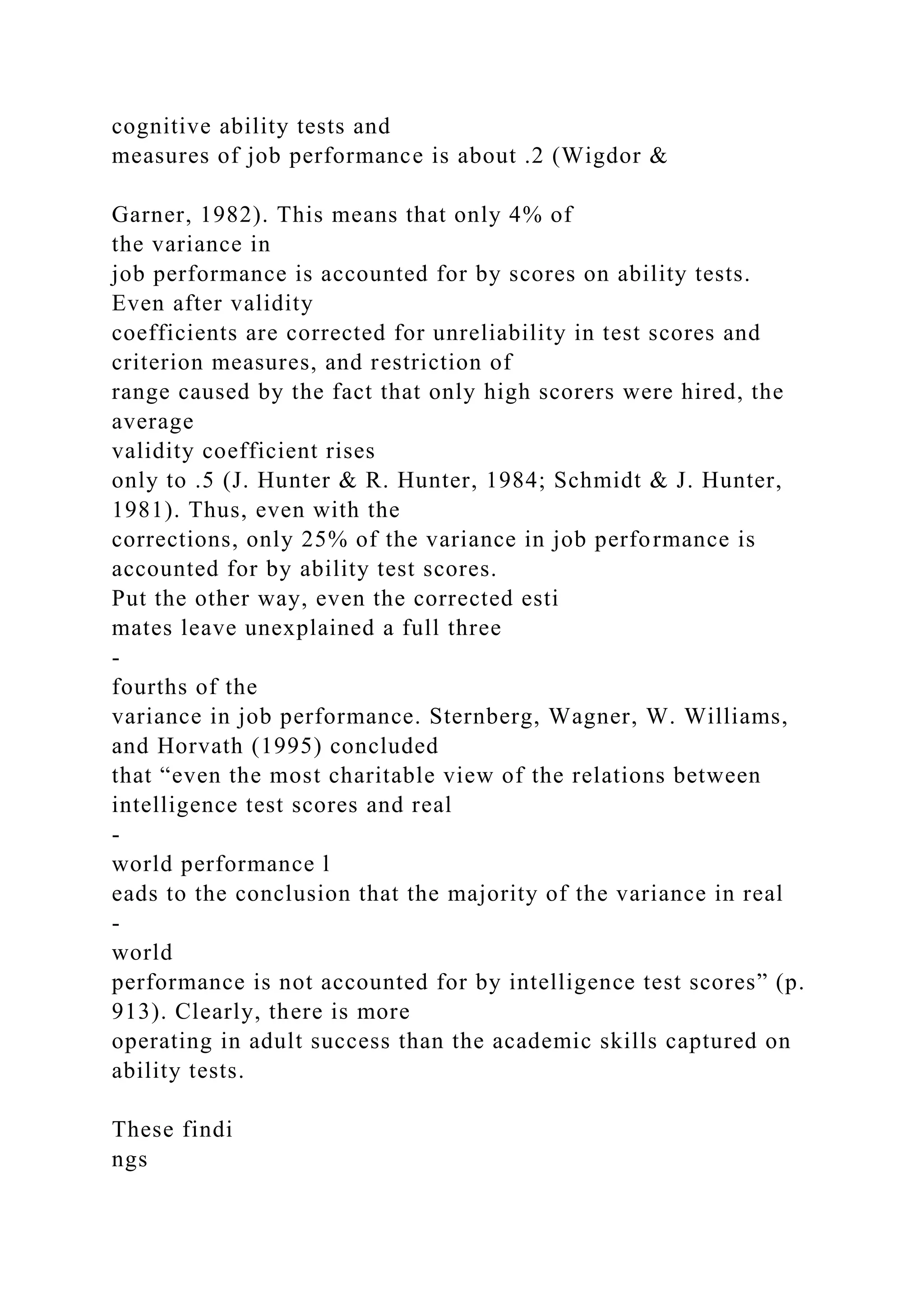 cognitive ability tests and
measures of job performance is about .2 (Wigdor &
Garner, 1982). This means that only 4% of
the variance in
job performance is accounted for by scores on ability tests.
Even after validity
coefficients are corrected for unreliability in test scores and
criterion measures, and restriction of
range caused by the fact that only high scorers were hired, the
average
validity coefficient rises
only to .5 (J. Hunter & R. Hunter, 1984; Schmidt & J. Hunter,
1981). Thus, even with the
corrections, only 25% of the variance in job performance is
accounted for by ability test scores.
Put the other way, even the corrected esti
mates leave unexplained a full three
-
fourths of the
variance in job performance. Sternberg, Wagner, W. Williams,
and Horvath (1995) concluded
that “even the most charitable view of the relations between
intelligence test scores and real
-
world performance l
eads to the conclusion that the majority of the variance in real
-
world
performance is not accounted for by intelligence test scores” (p.
913). Clearly, there is more
operating in adult success than the academic skills captured on
ability tests.
These findi
ngs
 