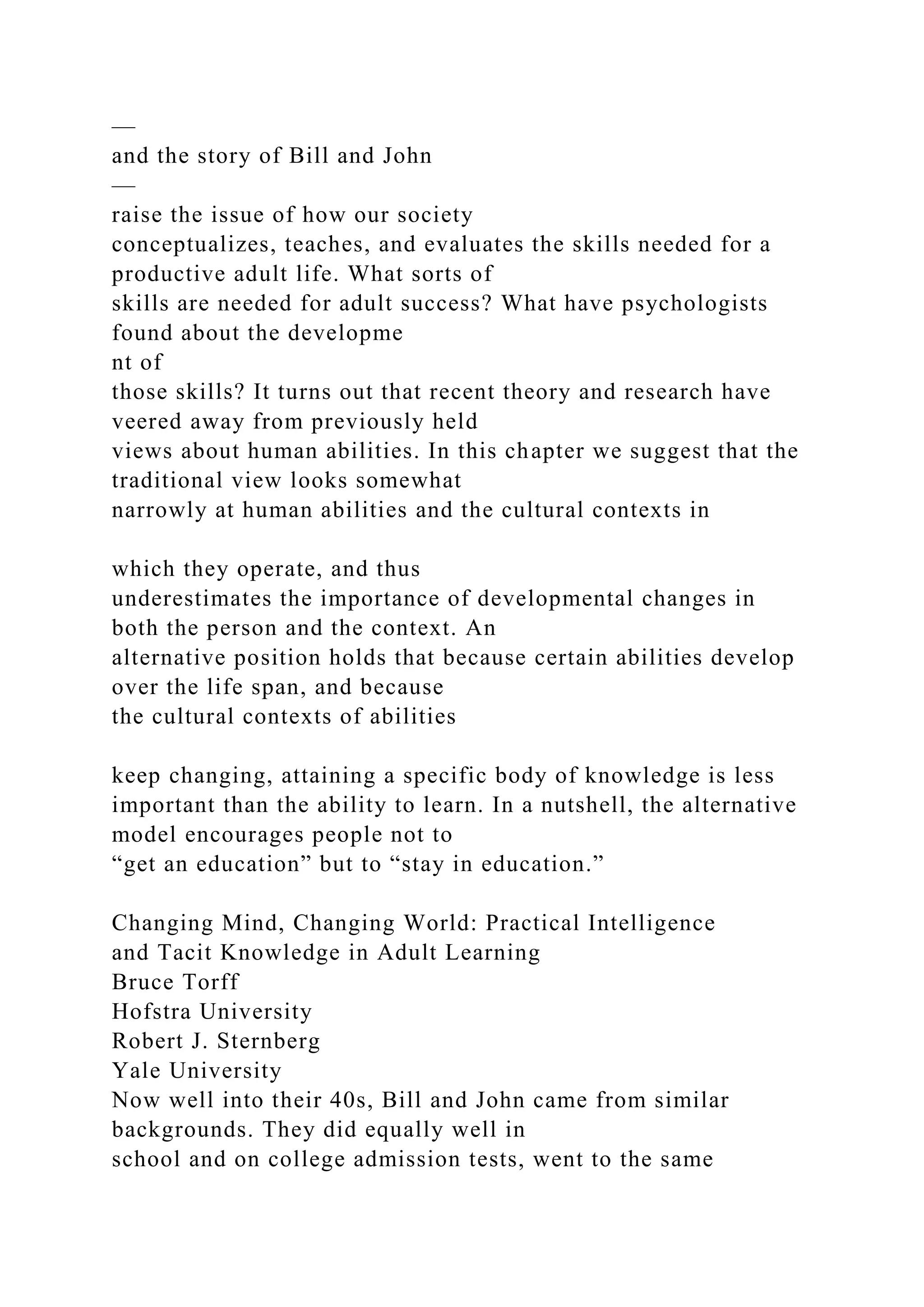 —
and the story of Bill and John
—
raise the issue of how our society
conceptualizes, teaches, and evaluates the skills needed for a
productive adult life. What sorts of
skills are needed for adult success? What have psychologists
found about the developme
nt of
those skills? It turns out that recent theory and research have
veered away from previously held
views about human abilities. In this chapter we suggest that the
traditional view looks somewhat
narrowly at human abilities and the cultural contexts in
which they operate, and thus
underestimates the importance of developmental changes in
both the person and the context. An
alternative position holds that because certain abilities develop
over the life span, and because
the cultural contexts of abilities
keep changing, attaining a specific body of knowledge is less
important than the ability to learn. In a nutshell, the alternative
model encourages people not to
“get an education” but to “stay in education.”
Changing Mind, Changing World: Practical Intelligence
and Tacit Knowledge in Adult Learning
Bruce Torff
Hofstra University
Robert J. Sternberg
Yale University
Now well into their 40s, Bill and John came from similar
backgrounds. They did equally well in
school and on college admission tests, went to the same
 
