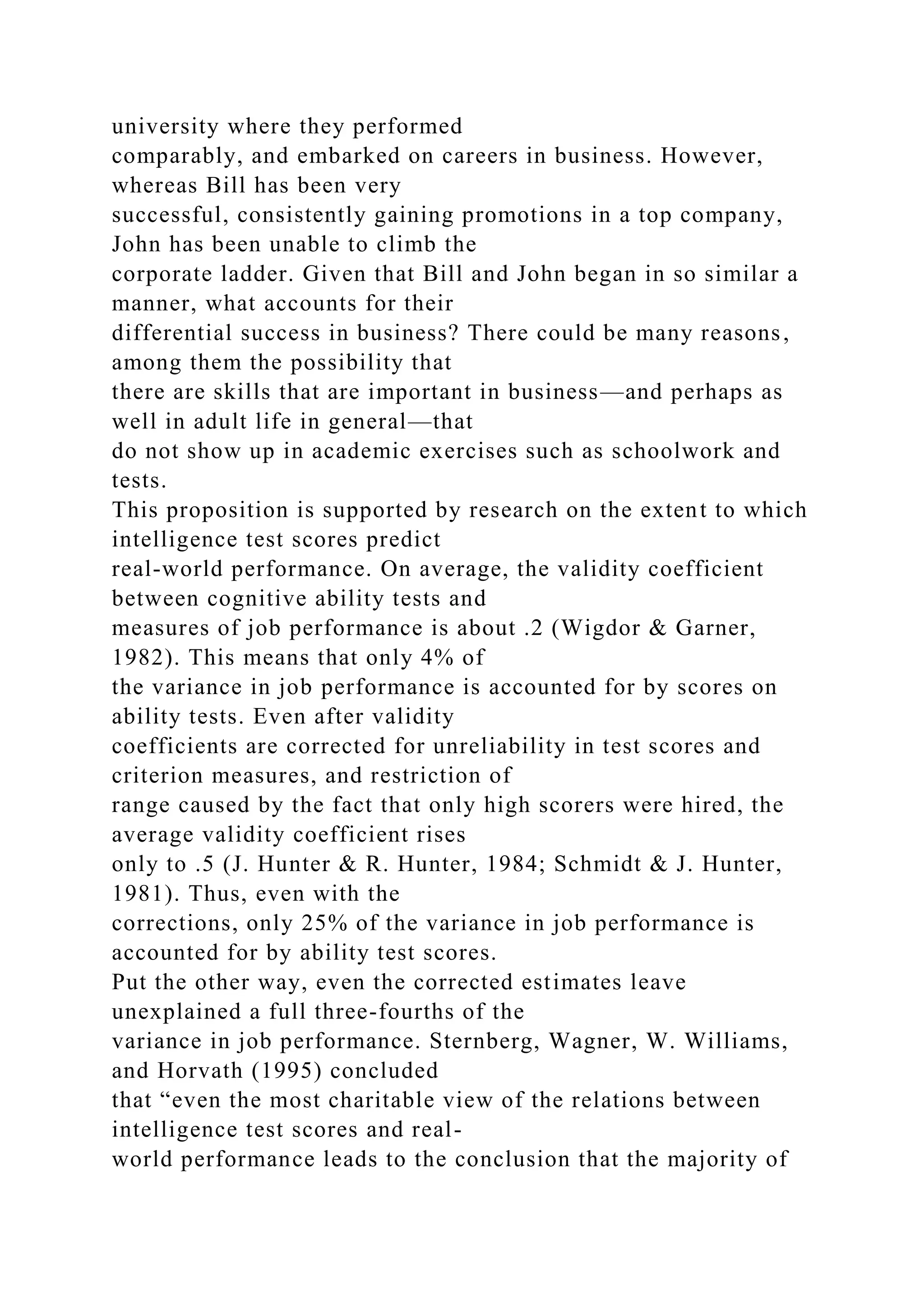 university where they performed
comparably, and embarked on careers in business. However,
whereas Bill has been very
successful, consistently gaining promotions in a top company,
John has been unable to climb the
corporate ladder. Given that Bill and John began in so similar a
manner, what accounts for their
differential success in business? There could be many reasons,
among them the possibility that
there are skills that are important in business—and perhaps as
well in adult life in general—that
do not show up in academic exercises such as schoolwork and
tests.
This proposition is supported by research on the extent to which
intelligence test scores predict
real-world performance. On average, the validity coefficient
between cognitive ability tests and
measures of job performance is about .2 (Wigdor & Garner,
1982). This means that only 4% of
the variance in job performance is accounted for by scores on
ability tests. Even after validity
coefficients are corrected for unreliability in test scores and
criterion measures, and restriction of
range caused by the fact that only high scorers were hired, the
average validity coefficient rises
only to .5 (J. Hunter & R. Hunter, 1984; Schmidt & J. Hunter,
1981). Thus, even with the
corrections, only 25% of the variance in job performance is
accounted for by ability test scores.
Put the other way, even the corrected estimates leave
unexplained a full three-fourths of the
variance in job performance. Sternberg, Wagner, W. Williams,
and Horvath (1995) concluded
that “even the most charitable view of the relations between
intelligence test scores and real-
world performance leads to the conclusion that the majority of
 