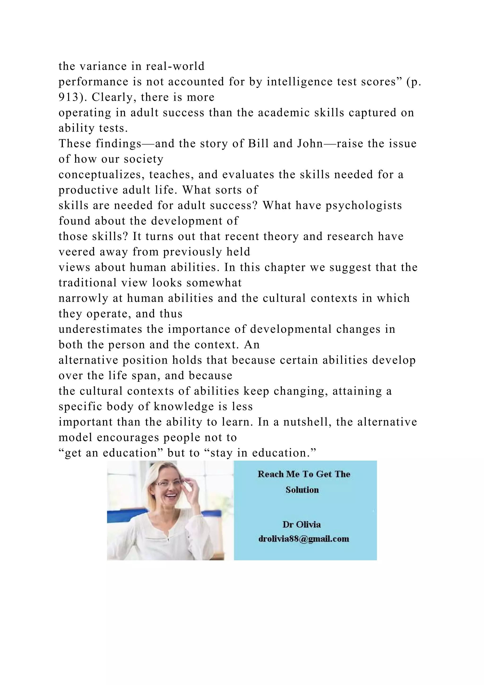 the variance in real-world
performance is not accounted for by intelligence test scores” (p.
913). Clearly, there is more
operating in adult success than the academic skills captured on
ability tests.
These findings—and the story of Bill and John—raise the issue
of how our society
conceptualizes, teaches, and evaluates the skills needed for a
productive adult life. What sorts of
skills are needed for adult success? What have psychologists
found about the development of
those skills? It turns out that recent theory and research have
veered away from previously held
views about human abilities. In this chapter we suggest that the
traditional view looks somewhat
narrowly at human abilities and the cultural contexts in which
they operate, and thus
underestimates the importance of developmental changes in
both the person and the context. An
alternative position holds that because certain abilities develop
over the life span, and because
the cultural contexts of abilities keep changing, attaining a
specific body of knowledge is less
important than the ability to learn. In a nutshell, the alternative
model encourages people not to
“get an education” but to “stay in education.”
 