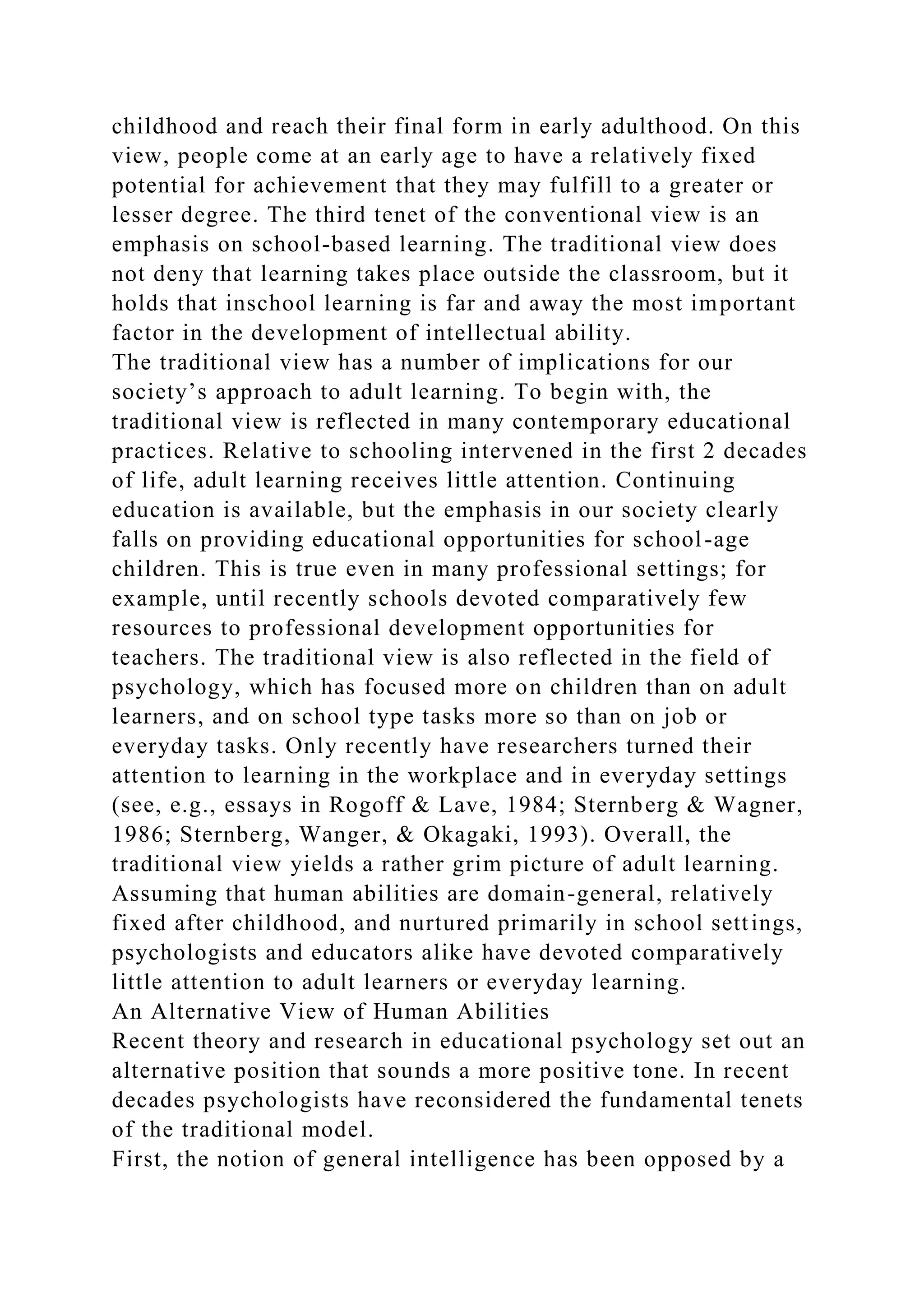 childhood and reach their final form in early adulthood. On this
view, people come at an early age to have a relatively fixed
potential for achievement that they may fulfill to a greater or
lesser degree. The third tenet of the conventional view is an
emphasis on school-based learning. The traditional view does
not deny that learning takes place outside the classroom, but it
holds that inschool learning is far and away the most important
factor in the development of intellectual ability.
The traditional view has a number of implications for our
society’s approach to adult learning. To begin with, the
traditional view is reflected in many contemporary educational
practices. Relative to schooling intervened in the first 2 decades
of life, adult learning receives little attention. Continuing
education is available, but the emphasis in our society clearly
falls on providing educational opportunities for school-age
children. This is true even in many professional settings; for
example, until recently schools devoted comparatively few
resources to professional development opportunities for
teachers. The traditional view is also reflected in the field of
psychology, which has focused more on children than on adult
learners, and on school type tasks more so than on job or
everyday tasks. Only recently have researchers turned their
attention to learning in the workplace and in everyday settings
(see, e.g., essays in Rogoff & Lave, 1984; Sternberg & Wagner,
1986; Sternberg, Wanger, & Okagaki, 1993). Overall, the
traditional view yields a rather grim picture of adult learning.
Assuming that human abilities are domain-general, relatively
fixed after childhood, and nurtured primarily in school settings,
psychologists and educators alike have devoted comparatively
little attention to adult learners or everyday learning.
An Alternative View of Human Abilities
Recent theory and research in educational psychology set out an
alternative position that sounds a more positive tone. In recent
decades psychologists have reconsidered the fundamental tenets
of the traditional model.
First, the notion of general intelligence has been opposed by a
 