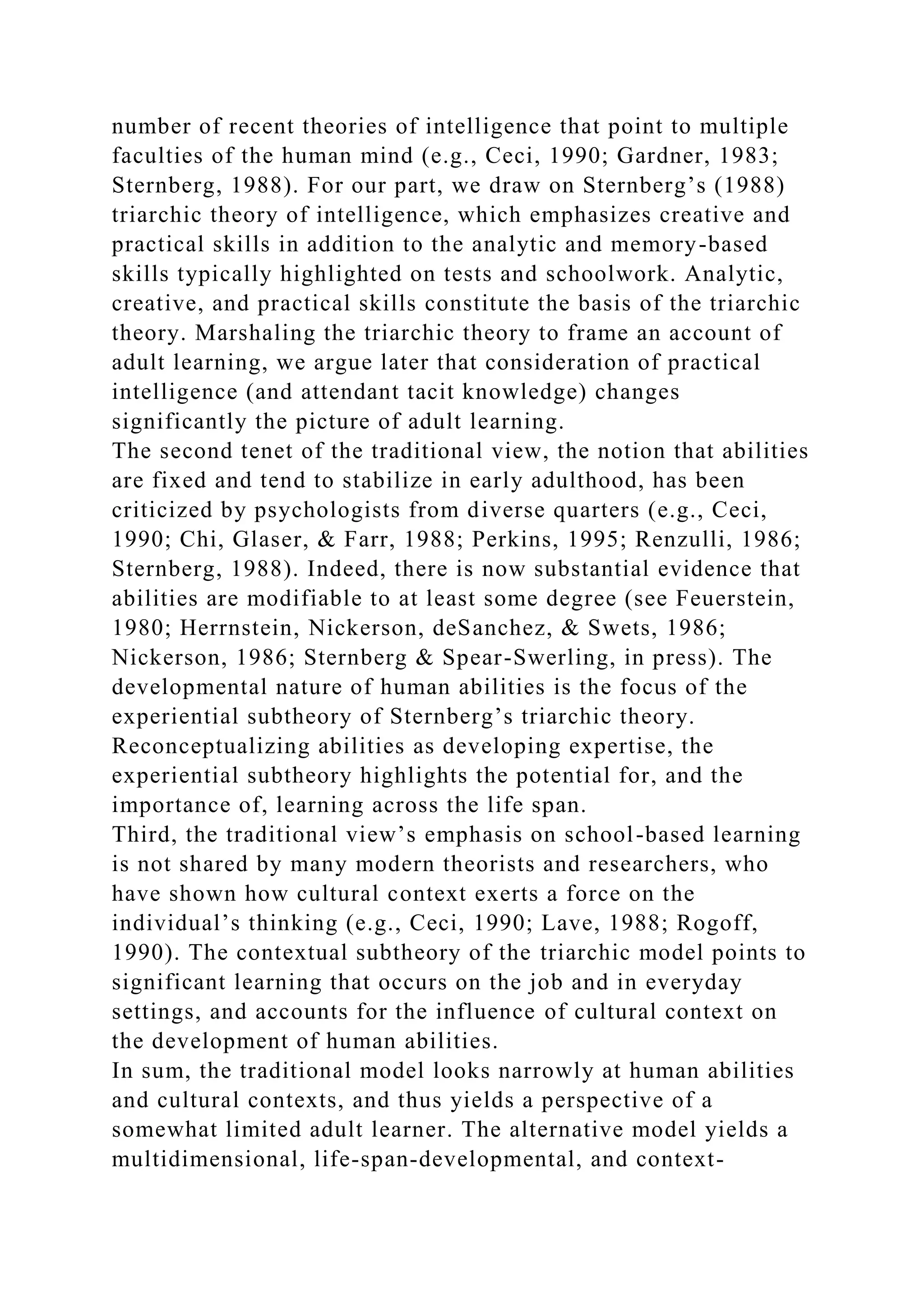 number of recent theories of intelligence that point to multiple
faculties of the human mind (e.g., Ceci, 1990; Gardner, 1983;
Sternberg, 1988). For our part, we draw on Sternberg’s (1988)
triarchic theory of intelligence, which emphasizes creative and
practical skills in addition to the analytic and memory-based
skills typically highlighted on tests and schoolwork. Analytic,
creative, and practical skills constitute the basis of the triarchic
theory. Marshaling the triarchic theory to frame an account of
adult learning, we argue later that consideration of practical
intelligence (and attendant tacit knowledge) changes
significantly the picture of adult learning.
The second tenet of the traditional view, the notion that abilities
are fixed and tend to stabilize in early adulthood, has been
criticized by psychologists from diverse quarters (e.g., Ceci,
1990; Chi, Glaser, & Farr, 1988; Perkins, 1995; Renzulli, 1986;
Sternberg, 1988). Indeed, there is now substantial evidence that
abilities are modifiable to at least some degree (see Feuerstein,
1980; Herrnstein, Nickerson, deSanchez, & Swets, 1986;
Nickerson, 1986; Sternberg & Spear-Swerling, in press). The
developmental nature of human abilities is the focus of the
experiential subtheory of Sternberg’s triarchic theory.
Reconceptualizing abilities as developing expertise, the
experiential subtheory highlights the potential for, and the
importance of, learning across the life span.
Third, the traditional view’s emphasis on school-based learning
is not shared by many modern theorists and researchers, who
have shown how cultural context exerts a force on the
individual’s thinking (e.g., Ceci, 1990; Lave, 1988; Rogoff,
1990). The contextual subtheory of the triarchic model points to
significant learning that occurs on the job and in everyday
settings, and accounts for the influence of cultural context on
the development of human abilities.
In sum, the traditional model looks narrowly at human abilities
and cultural contexts, and thus yields a perspective of a
somewhat limited adult learner. The alternative model yields a
multidimensional, life-span-developmental, and context-
 