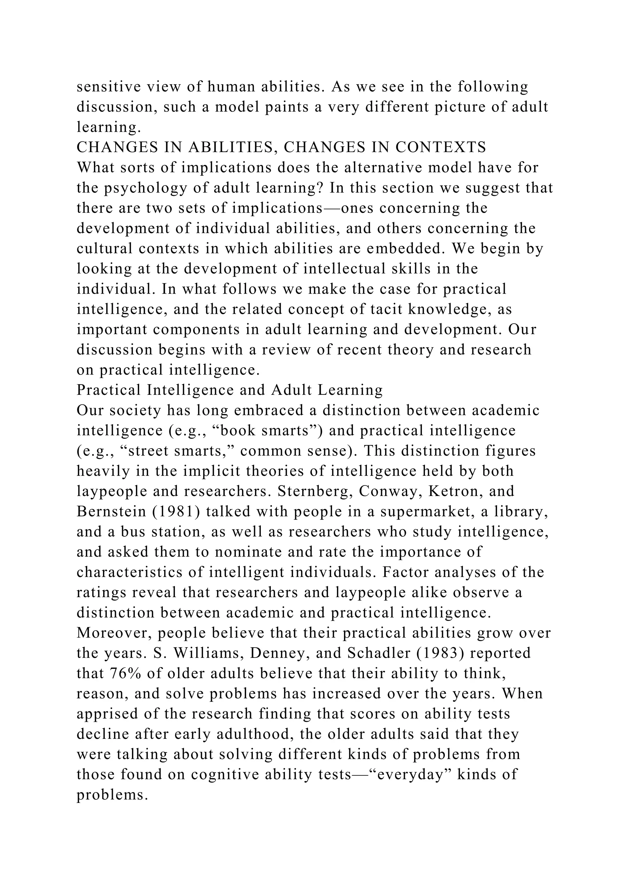 sensitive view of human abilities. As we see in the following
discussion, such a model paints a very different picture of adult
learning.
CHANGES IN ABILITIES, CHANGES IN CONTEXTS
What sorts of implications does the alternative model have for
the psychology of adult learning? In this section we suggest that
there are two sets of implications—ones concerning the
development of individual abilities, and others concerning the
cultural contexts in which abilities are embedded. We begin by
looking at the development of intellectual skills in the
individual. In what follows we make the case for practical
intelligence, and the related concept of tacit knowledge, as
important components in adult learning and development. Our
discussion begins with a review of recent theory and research
on practical intelligence.
Practical Intelligence and Adult Learning
Our society has long embraced a distinction between academic
intelligence (e.g., “book smarts”) and practical intelligence
(e.g., “street smarts,” common sense). This distinction figures
heavily in the implicit theories of intelligence held by both
laypeople and researchers. Sternberg, Conway, Ketron, and
Bernstein (1981) talked with people in a supermarket, a library,
and a bus station, as well as researchers who study intelligence,
and asked them to nominate and rate the importance of
characteristics of intelligent individuals. Factor analyses of the
ratings reveal that researchers and laypeople alike observe a
distinction between academic and practical intelligence.
Moreover, people believe that their practical abilities grow over
the years. S. Williams, Denney, and Schadler (1983) reported
that 76% of older adults believe that their ability to think,
reason, and solve problems has increased over the years. When
apprised of the research finding that scores on ability tests
decline after early adulthood, the older adults said that they
were talking about solving different kinds of problems from
those found on cognitive ability tests—“everyday” kinds of
problems.
 