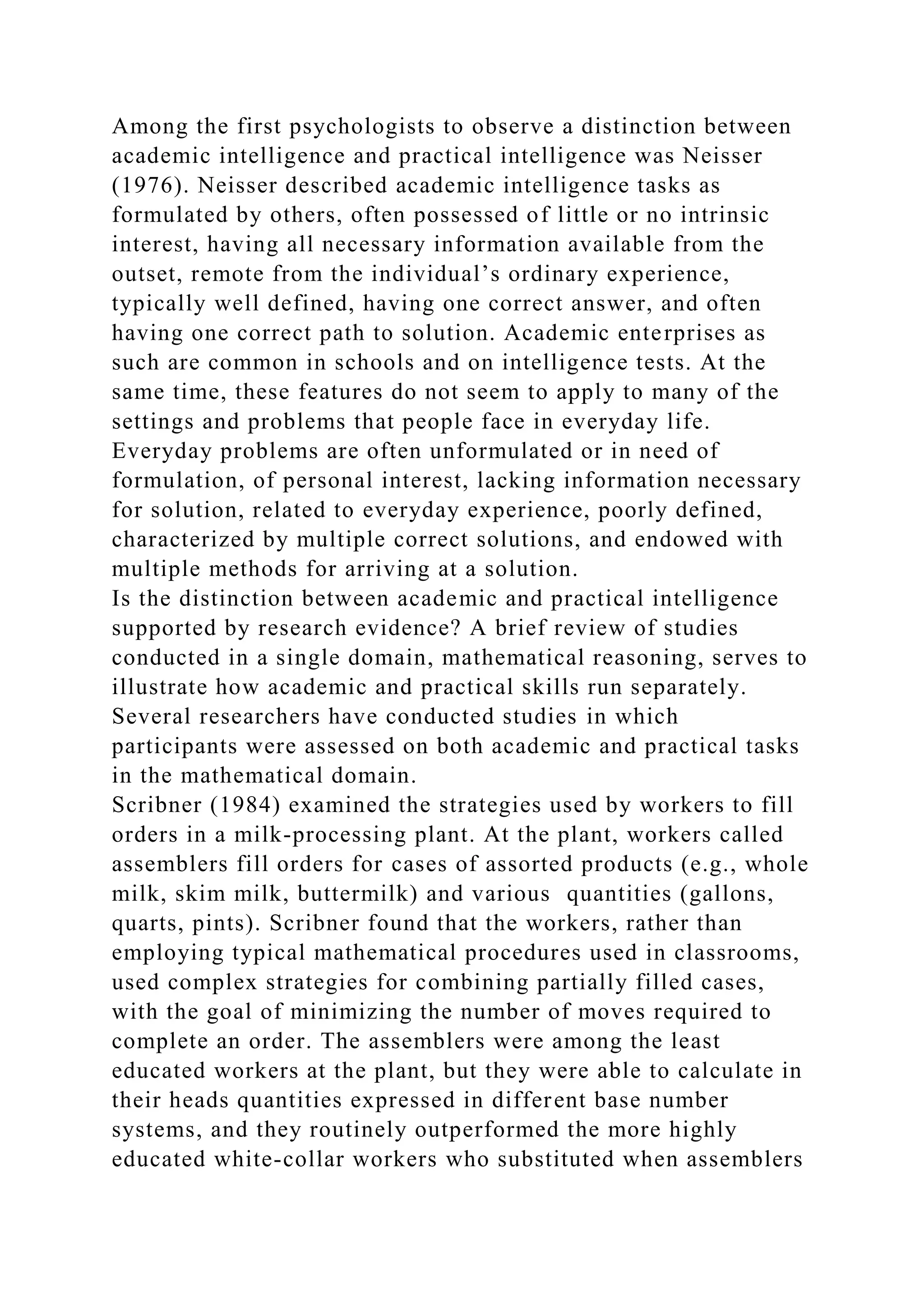 Among the first psychologists to observe a distinction between
academic intelligence and practical intelligence was Neisser
(1976). Neisser described academic intelligence tasks as
formulated by others, often possessed of little or no intrinsic
interest, having all necessary information available from the
outset, remote from the individual’s ordinary experience,
typically well defined, having one correct answer, and often
having one correct path to solution. Academic enterprises as
such are common in schools and on intelligence tests. At the
same time, these features do not seem to apply to many of the
settings and problems that people face in everyday life.
Everyday problems are often unformulated or in need of
formulation, of personal interest, lacking information necessary
for solution, related to everyday experience, poorly defined,
characterized by multiple correct solutions, and endowed with
multiple methods for arriving at a solution.
Is the distinction between academic and practical intelligence
supported by research evidence? A brief review of studies
conducted in a single domain, mathematical reasoning, serves to
illustrate how academic and practical skills run separately.
Several researchers have conducted studies in which
participants were assessed on both academic and practical tasks
in the mathematical domain.
Scribner (1984) examined the strategies used by workers to fill
orders in a milk-processing plant. At the plant, workers called
assemblers fill orders for cases of assorted products (e.g., whole
milk, skim milk, buttermilk) and various quantities (gallons,
quarts, pints). Scribner found that the workers, rather than
employing typical mathematical procedures used in classrooms,
used complex strategies for combining partially filled cases,
with the goal of minimizing the number of moves required to
complete an order. The assemblers were among the least
educated workers at the plant, but they were able to calculate in
their heads quantities expressed in different base number
systems, and they routinely outperformed the more highly
educated white-collar workers who substituted when assemblers
 