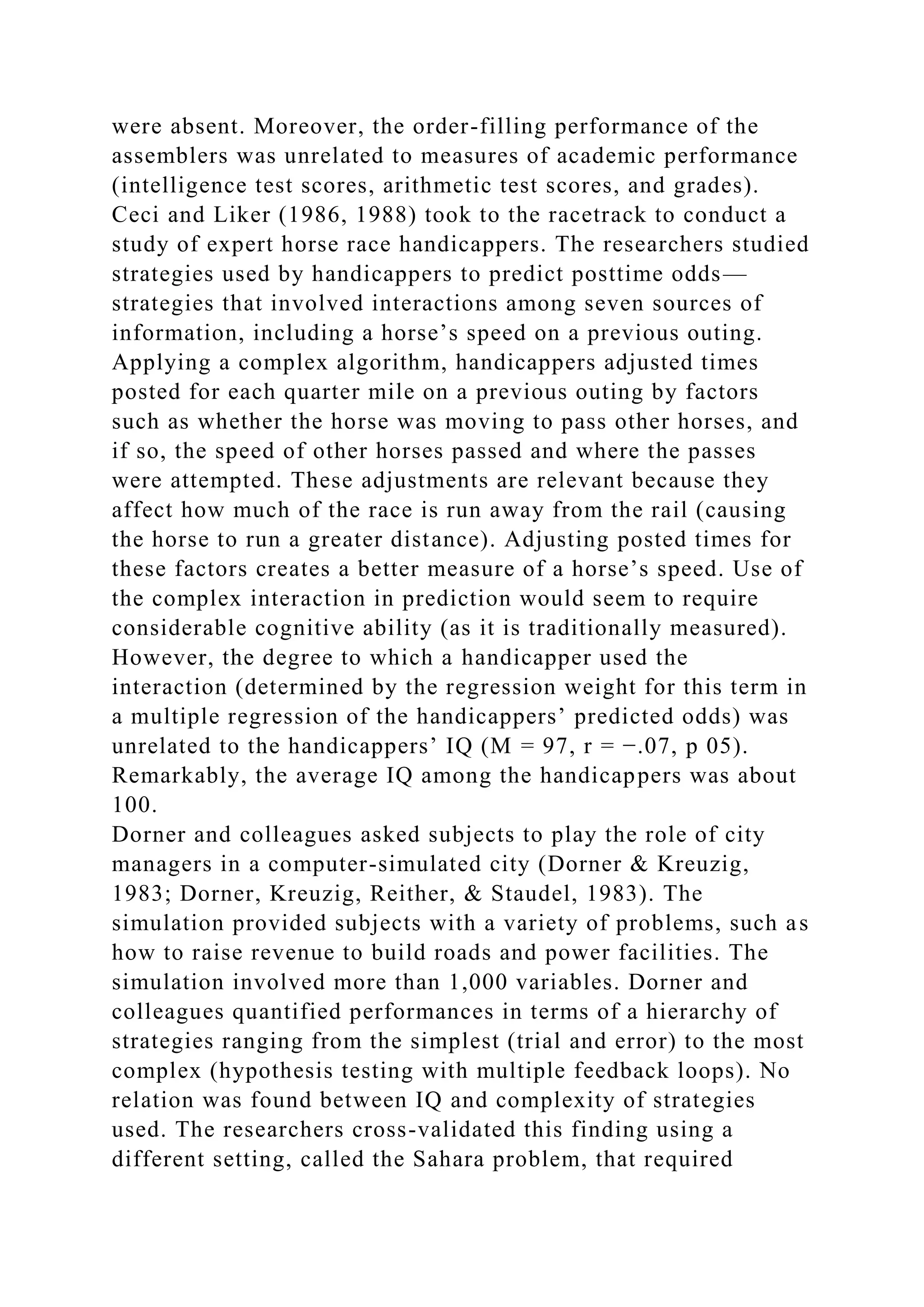 were absent. Moreover, the order-filling performance of the
assemblers was unrelated to measures of academic performance
(intelligence test scores, arithmetic test scores, and grades).
Ceci and Liker (1986, 1988) took to the racetrack to conduct a
study of expert horse race handicappers. The researchers studied
strategies used by handicappers to predict posttime odds—
strategies that involved interactions among seven sources of
information, including a horse’s speed on a previous outing.
Applying a complex algorithm, handicappers adjusted times
posted for each quarter mile on a previous outing by factors
such as whether the horse was moving to pass other horses, and
if so, the speed of other horses passed and where the passes
were attempted. These adjustments are relevant because they
affect how much of the race is run away from the rail (causing
the horse to run a greater distance). Adjusting posted times for
these factors creates a better measure of a horse’s speed. Use of
the complex interaction in prediction would seem to require
considerable cognitive ability (as it is traditionally measured).
However, the degree to which a handicapper used the
interaction (determined by the regression weight for this term in
a multiple regression of the handicappers’ predicted odds) was
unrelated to the handicappers’ IQ (M = 97, r = −.07, p 05).
Remarkably, the average IQ among the handicappers was about
100.
Dorner and colleagues asked subjects to play the role of city
managers in a computer-simulated city (Dorner & Kreuzig,
1983; Dorner, Kreuzig, Reither, & Staudel, 1983). The
simulation provided subjects with a variety of problems, such as
how to raise revenue to build roads and power facilities. The
simulation involved more than 1,000 variables. Dorner and
colleagues quantified performances in terms of a hierarchy of
strategies ranging from the simplest (trial and error) to the most
complex (hypothesis testing with multiple feedback loops). No
relation was found between IQ and complexity of strategies
used. The researchers cross-validated this finding using a
different setting, called the Sahara problem, that required
 