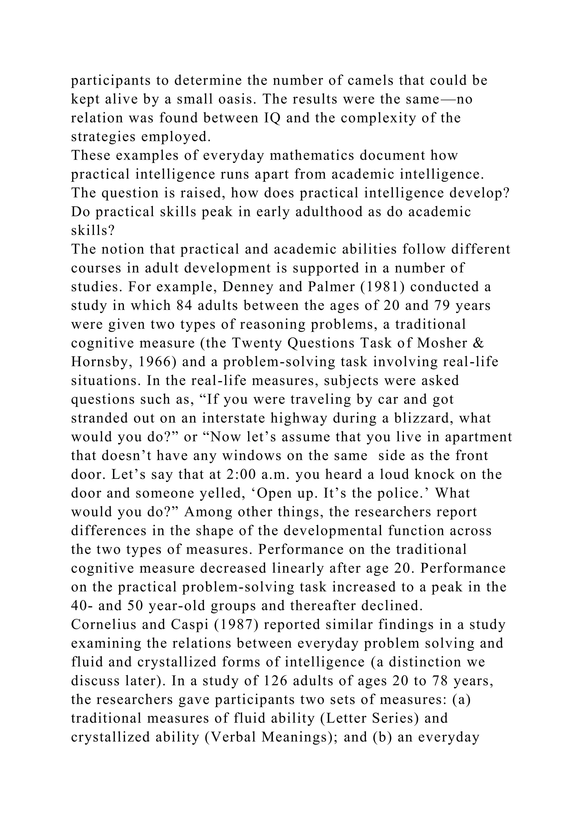 participants to determine the number of camels that could be
kept alive by a small oasis. The results were the same—no
relation was found between IQ and the complexity of the
strategies employed.
These examples of everyday mathematics document how
practical intelligence runs apart from academic intelligence.
The question is raised, how does practical intelligence develop?
Do practical skills peak in early adulthood as do academic
skills?
The notion that practical and academic abilities follow different
courses in adult development is supported in a number of
studies. For example, Denney and Palmer (1981) conducted a
study in which 84 adults between the ages of 20 and 79 years
were given two types of reasoning problems, a traditional
cognitive measure (the Twenty Questions Task of Mosher &
Hornsby, 1966) and a problem-solving task involving real-life
situations. In the real-life measures, subjects were asked
questions such as, “If you were traveling by car and got
stranded out on an interstate highway during a blizzard, what
would you do?” or “Now let’s assume that you live in apartment
that doesn’t have any windows on the same side as the front
door. Let’s say that at 2:00 a.m. you heard a loud knock on the
door and someone yelled, ‘Open up. It’s the police.’ What
would you do?” Among other things, the researchers report
differences in the shape of the developmental function across
the two types of measures. Performance on the traditional
cognitive measure decreased linearly after age 20. Performance
on the practical problem-solving task increased to a peak in the
40- and 50 year-old groups and thereafter declined.
Cornelius and Caspi (1987) reported similar findings in a study
examining the relations between everyday problem solving and
fluid and crystallized forms of intelligence (a distinction we
discuss later). In a study of 126 adults of ages 20 to 78 years,
the researchers gave participants two sets of measures: (a)
traditional measures of fluid ability (Letter Series) and
crystallized ability (Verbal Meanings); and (b) an everyday
 
