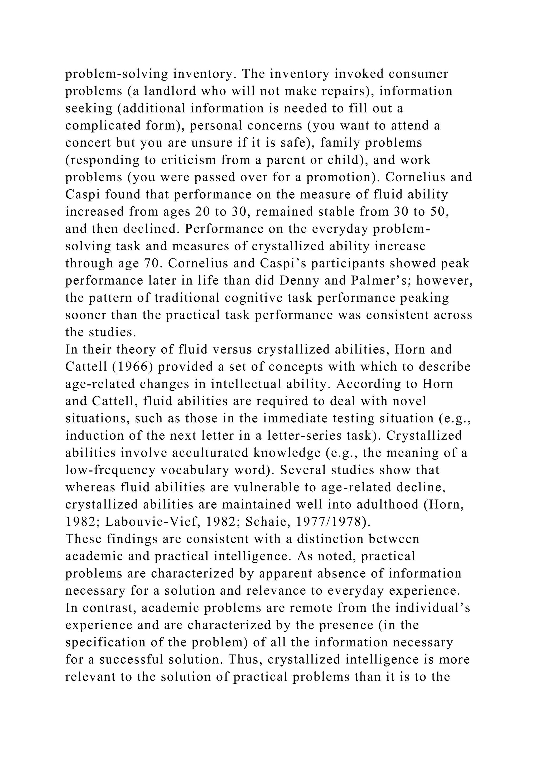problem-solving inventory. The inventory invoked consumer
problems (a landlord who will not make repairs), information
seeking (additional information is needed to fill out a
complicated form), personal concerns (you want to attend a
concert but you are unsure if it is safe), family problems
(responding to criticism from a parent or child), and work
problems (you were passed over for a promotion). Cornelius and
Caspi found that performance on the measure of fluid ability
increased from ages 20 to 30, remained stable from 30 to 50,
and then declined. Performance on the everyday problem-
solving task and measures of crystallized ability increase
through age 70. Cornelius and Caspi’s participants showed peak
performance later in life than did Denny and Palmer’s; however,
the pattern of traditional cognitive task performance peaking
sooner than the practical task performance was consistent across
the studies.
In their theory of fluid versus crystallized abilities, Horn and
Cattell (1966) provided a set of concepts with which to describe
age-related changes in intellectual ability. According to Horn
and Cattell, fluid abilities are required to deal with novel
situations, such as those in the immediate testing situation (e.g.,
induction of the next letter in a letter-series task). Crystallized
abilities involve acculturated knowledge (e.g., the meaning of a
low-frequency vocabulary word). Several studies show that
whereas fluid abilities are vulnerable to age-related decline,
crystallized abilities are maintained well into adulthood (Horn,
1982; Labouvie-Vief, 1982; Schaie, 1977/1978).
These findings are consistent with a distinction between
academic and practical intelligence. As noted, practical
problems are characterized by apparent absence of information
necessary for a solution and relevance to everyday experience.
In contrast, academic problems are remote from the individual’s
experience and are characterized by the presence (in the
specification of the problem) of all the information necessary
for a successful solution. Thus, crystallized intelligence is more
relevant to the solution of practical problems than it is to the
 