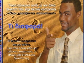 Η νοοτροπία τουΗ νοοτροπία του
πρώτου πωλητή, ηπρώτου πωλητή, η
αρνητική του στάση,αρνητική του στάση,
τον έκανε νατον έκανε να
παραιτηθεί. Είχε τηνπαραιτηθεί. Είχε την
λάθος νοοτροπίαλάθος νοοτροπία
σχετικά με τηνσχετικά με την
κατάσταση, και αυτή ηκατάσταση, και αυτή η
νοοτροπία καθόρισενοοτροπία καθόρισε
την συμπεριφορά του,την συμπεριφορά του,
η οποία στηνη οποία στην
περίπτωση αυτή ήτανπερίπτωση αυτή ήταν
να τα παρατήσει απόνα τα παρατήσει από
απόγνωση.απόγνωση.
Η θετική νοοτροπίαΗ θετική νοοτροπία
έφερε πίστη.έφερε πίστη.
Εκεί που ο ένας είδε μιαΕκεί που ο ένας είδε μια
αδύνατη κατάσταση, οαδύνατη κατάσταση, ο
άλλος είδε ατελείωτεςάλλος είδε ατελείωτες
δυνατότητες.δυνατότητες.
 