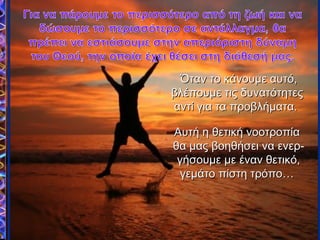 Όταν το κάνουμε αυτό,Όταν το κάνουμε αυτό,
βλέπουμε τις δυνατότητεςβλέπουμε τις δυνατότητες
αντί για τα προβλήματα.αντί για τα προβλήματα.
Αυτή η θετική νοοτροπίαΑυτή η θετική νοοτροπία
θα μας βοηθήσει να ενερ-θα μας βοηθήσει να ενερ-
γήσουμε με έναν θετικό,γήσουμε με έναν θετικό,
γεμάτο πίστη τρόπο…γεμάτο πίστη τρόπο…
 