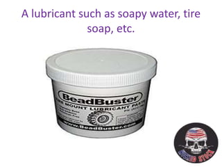 A lubricant such as soapy water, tire
soap, etc.
 