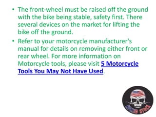 • The front-wheel must be raised off the ground
with the bike being stable, safety first. There
several devices on the market for lifting the
bike off the ground.
• Refer to your motorcycle manufacturer's
manual for details on removing either front or
rear wheel. For more information on
Motorcycle tools, please visit 5 Motorcycle
Tools You May Not Have Used.
 
