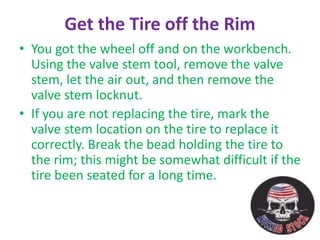 Get the Tire off the Rim
• You got the wheel off and on the workbench.
Using the valve stem tool, remove the valve
stem, let the air out, and then remove the
valve stem locknut.
• If you are not replacing the tire, mark the
valve stem location on the tire to replace it
correctly. Break the bead holding the tire to
the rim; this might be somewhat difficult if the
tire been seated for a long time.
 