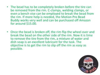 • The bead has to be completely broken before the tire can
be removed from the rim. C-clamps, welding clamps, or
even a bench vise can be employed to break the bead from
the rim. If more help is needed, the Motion Pro Bead
Buddy works very well and can be purchased off Amazon
for around $15.00.
• Once the bead is broken off, the rim flip the wheel over and
break the bead on the other side of the rim. Now it is time
to remove the tire from the rim, a mixture of water and
dish soap is an excellent lubricant for the task. The
objective is to get the rim to slip off the rim as easy as
possible.
 
