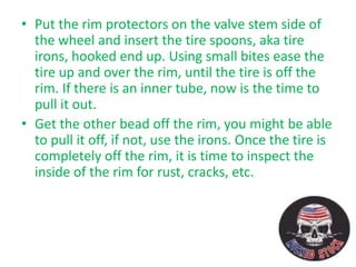 • Put the rim protectors on the valve stem side of
the wheel and insert the tire spoons, aka tire
irons, hooked end up. Using small bites ease the
tire up and over the rim, until the tire is off the
rim. If there is an inner tube, now is the time to
pull it out.
• Get the other bead off the rim, you might be able
to pull it off, if not, use the irons. Once the tire is
completely off the rim, it is time to inspect the
inside of the rim for rust, cracks, etc.
 